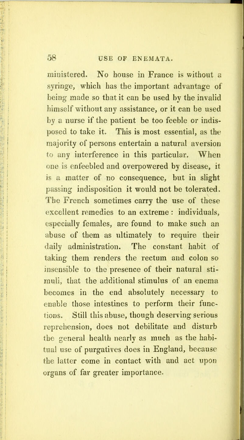 mioistered. No house in France is without a syringe, which has the important advantage of being made so that it can be used by the invalid himself without any assistance, or it can be used by a nurse if the patient be too feeble or indis- posed to take it. This is most essential, as the majority of persons entertain a natural aversion to any interference in this particular. When one is enfeebled and overpowered by disease, it is a matter of no consequence, but in slight passing indisposition it would not be tolerated. The French sometimes carry the use of these excellent remedies to an extreme : individuals, especially females, are found to make such an abuse of them as ultimately to require their daily administration. The constant habit of taking them renders the rectum and colon so insensible to the presence of their natural sti- muli, that the additional stimulus of an enema becomes in the end absolutely necessary to enable those intestines to perform their func- tions. Still this abuse, though deserving serious reprehension, does not debilitate and disturb the general health nearlv as much as the habi- tual use of purgatives does in England, because the latter come in contact with and act upon organs of far greater importance»