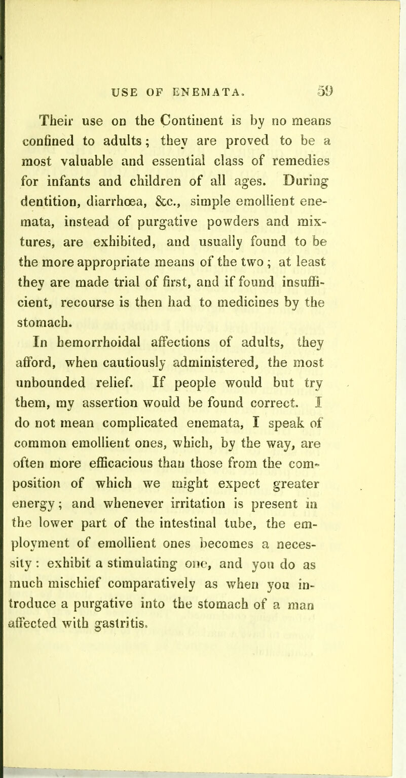 Their use on the Continent is by no means confined to adults; they are proved to be a most valuable and essential class of remedies for infants and children of all ages. During dentition, diarrhoea, &c., simple emollient ene- mata, instead of purgative powders and mix- tures, are exhibited, and usually found to be the more appropriate means of the two ; at least they are made trial of first, and if found insuflS- cient, recourse is then had to medicines by the stomach. In hemorrhoidal affections of adults, they afford, when cautiously administered, the most unbounded relief. If people would but try them, mv assertion would be found correct. I do not mean complicated enemata, I speak of common emollient ones, which, by the way, are often more efficacious than those from the com- position of which we might expect greater energy; and whenever irritation is present in the lower part of the intestinal tube, the em- ployment of emollient ones becomes a neces- sity : exhibit a stimulating one, and yon do as much mischief comparatively as when you in- troduce a purgative into the stomach of a man affected with gastritis.