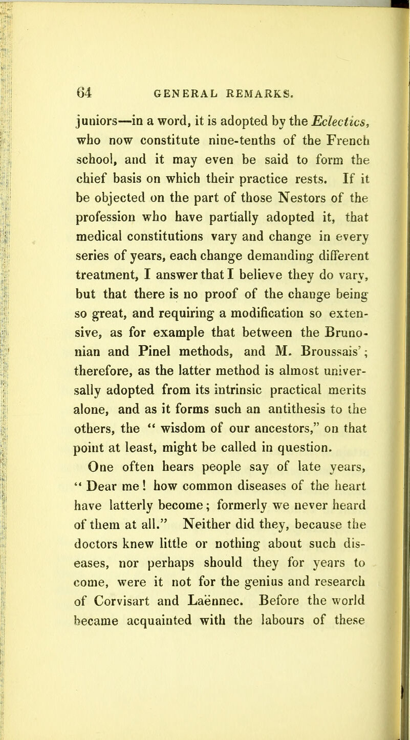 juniors—in a word, it is adopted by the Eclectics, who now constitute nine-tenths of the French school, and it may even be said to form the chief basis on which their practice rests. If it be objected on the part of those Nestors of the profession who have partially adopted it, that medical constitutions vary and change in every series of years, each change demanding different treatment, I answer that I believe they do vary, but that there is no proof of the change being so great, and requiring a modification so exten- sive, as for example that between the Bruno- nian and Pinel methods, and M. Broussais'; therefore, as the latter method is almost univer- sally adopted from its intrinsic practical merits alone, and as it forms such an antithesis to the others, the  wisdom of our ancestors, on that point at least, might be called in question. One often hears people say of late years, '* Dear me! how common diseases of the heart have latterly become; formerly we never heard of them at all. Neither did they, because the doctors knew little or nothing about such dis- eases, nor perhaps should they for years to come, were it not for the genius and research of Corvisart and Laennec. Before the world became acquainted with the labours of these