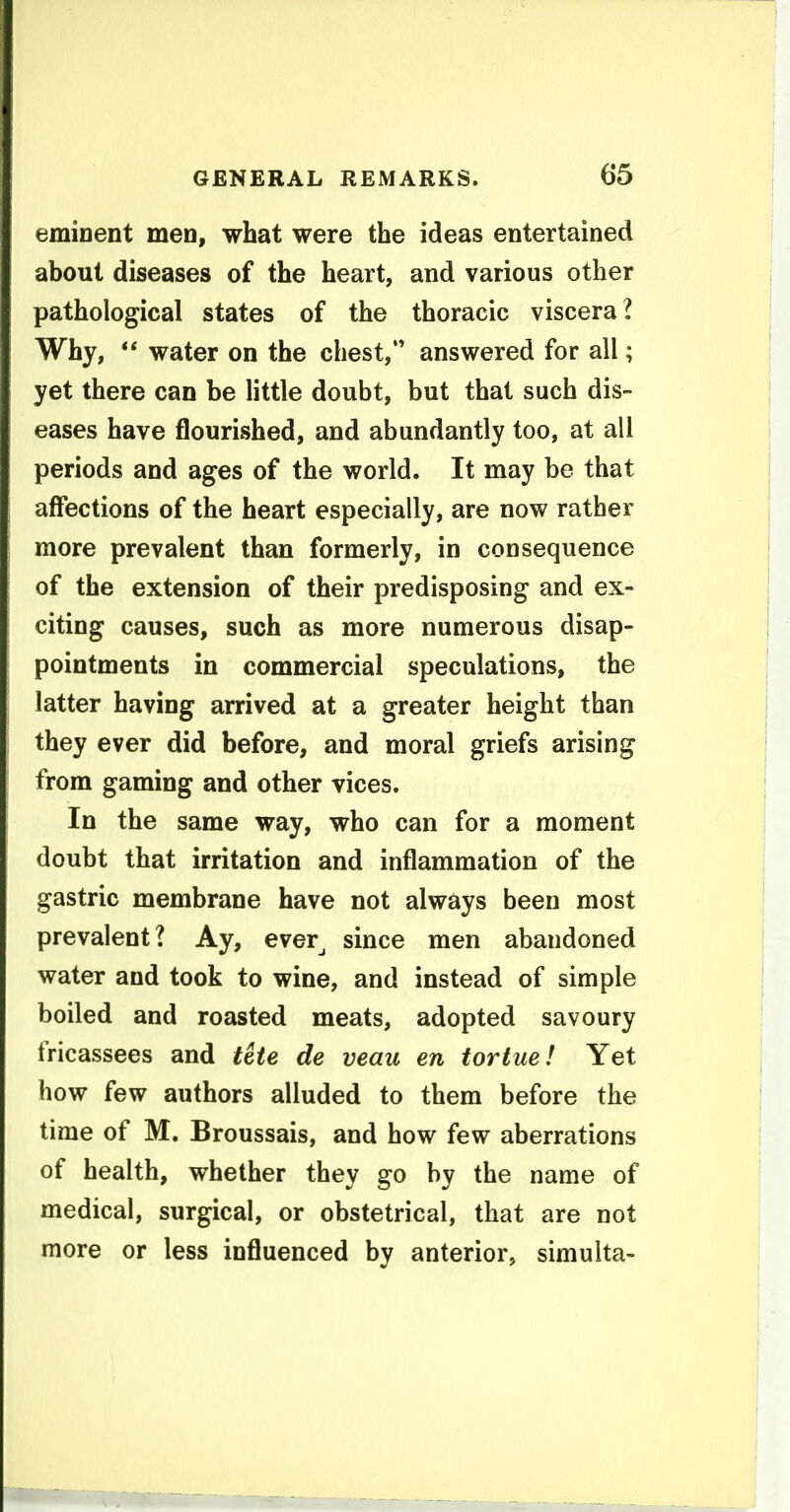 eminent men, wbat were the ideas entertained about diseases of the heart, and various other pathological states of the thoracic viscera? Why, ** water on the chest, answered for all; yet there can be little doubt, but that such dis- eases have flourished, and abundantly too, at all periods and ages of the world. It may be that affections of the heart especially, are now rather more prevalent than formerly, in consequence of the extension of their predisposing and ex- citing causes, such as more numerous disap- pointments in commercial speculations, the latter having arrived at a greater height than they ever did before, and moral griefs arising from gaming and other vices. In the same way, who can for a moment doubt that irritation and inflammation of the gastric membrane have not always been most prevalent? Ay, ever^ since men abandoned water and took to wine, and instead of simple boiled and roasted meats, adopted savoury fricassees and ttte de veau en tortue! Yet how few authors alluded to them before the time of M. Broussais, and how few aberrations of health, whether they go by the name of medical, surgical, or obstetrical, that are not more or less influenced by anterior, simulta-