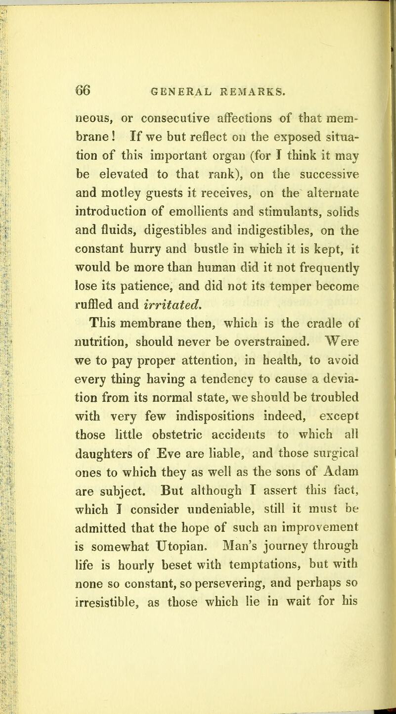neous, or consecutive affections of that mem- brane ! If we but reflect ou the exposed situa- tion of this important organ (for I think it may be elevated to that rank), on the successive and motley guests it receives, on the alternate introduction of emollients and stimulants, solids and fluids, digestibles and indigestibles, on the constant hurry and bustle in which it is kept, it would be more than human did it not frequently lose its patience, and did not its temper become ruffled and irritated. This membrane then, which is the cradle of nutrition, should never be overstrained. Were we to pay proper attention, in health, to avoid every thing having a tendency to cause a devia- tion from its normal state, we should be troubled with very few indispositions indeed, except those little obstetric accidents to which all daughters of Eve are liable, and those surgical ones to which they as well as the sons of Adam are subject. But although I assert this fact, which I consider undeniable, still it must be admitted that the hope of such an improvement is somewhat Utopian. Man's journey through life is hourly beset with temptations, but with none so constant, so persevering, and perhaps so irresistible, as those which lie in wait for his