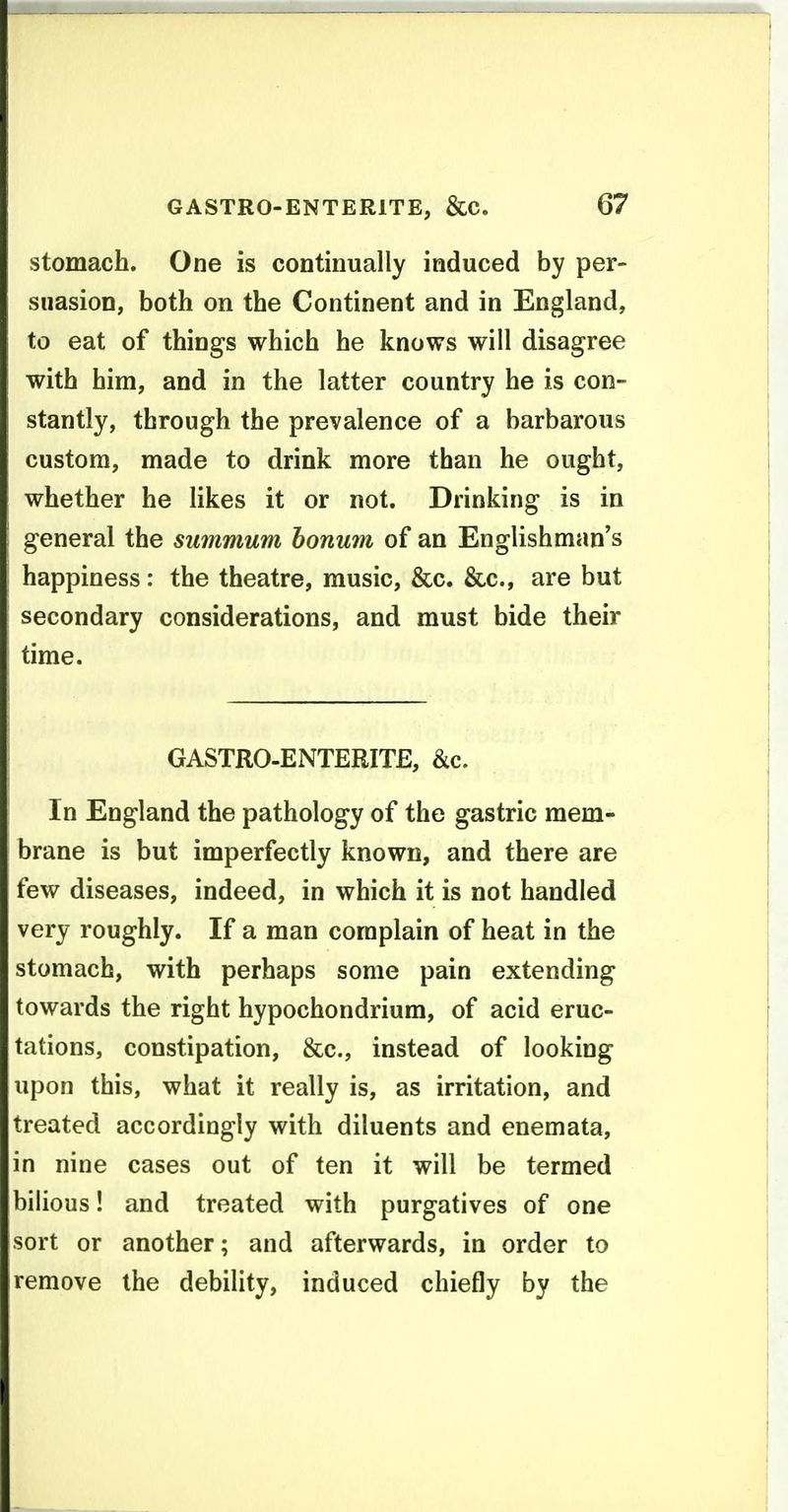 stomach. One is continually induced by per- suasion, both on the Continent and in England, to eat of things which he knows will disagree with him, and in the latter country he is con- stantly, through the prevalence of a barbarous custom, made to drink more than he ought, whether he likes it or not. Drinking is in general the summum honum of an Englishman's happiness: the theatre, music, &c. &c., are but secondary considerations, and must bide their time. GASTRO-ENTERITE, &c. In England the pathology of the gastric mem- brane is but imperfectly known, and there are few diseases, indeed, in which it is not handled very roughly. If a man complain of heat in the stomach, with perhaps some pain extending towards the right hypochondrium, of acid eruc- tations, constipation, &c., instead of looking upon this, what it really is, as irritation, and treated accordingly with diluents and enemata, in nine cases out of ten it will be termed bilious! and treated with purgatives of one sort or another; and afterwards, in order to remove the debility, induced chiefly by the