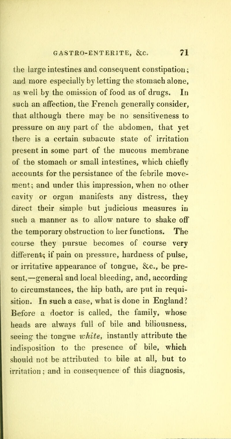 the large intestines and consequent constipation; and more especially by letting the stomach alone, as well by the omission of food as of drugs. In such an affection, the French generally consider, that although there may be no sensitiveness to pressure on any part of the abdomen, that yet there is a certain subacute state of irritation present in some part of the mucous membrane of the stomach or small intestines, which chiefly accounts for the persistance of the febrile move- ment; and under this impression, when no other cavity or organ manifests any distress, they direct their simple but judicious measures in such a manner as to allow nature to shake off the temporary obstruction to her functions. The course they pursue becomes of course very different; if pain on pressure, hardness of pulse, or irritative appearance of tongue, 8cc., be pre- sent,—general and local bleeding, and, according to circumstances, the hip bath, are put in requi- sition. In such a case, what is done in England? Before a doctor is called, the family, whose heads are always full of bile and biliousness, seeing the tongue white, instantly attribute the indisposition to the presence of bile, which should not be attributed to bile at all, but to irritation; and in consequence of this diagnosis,