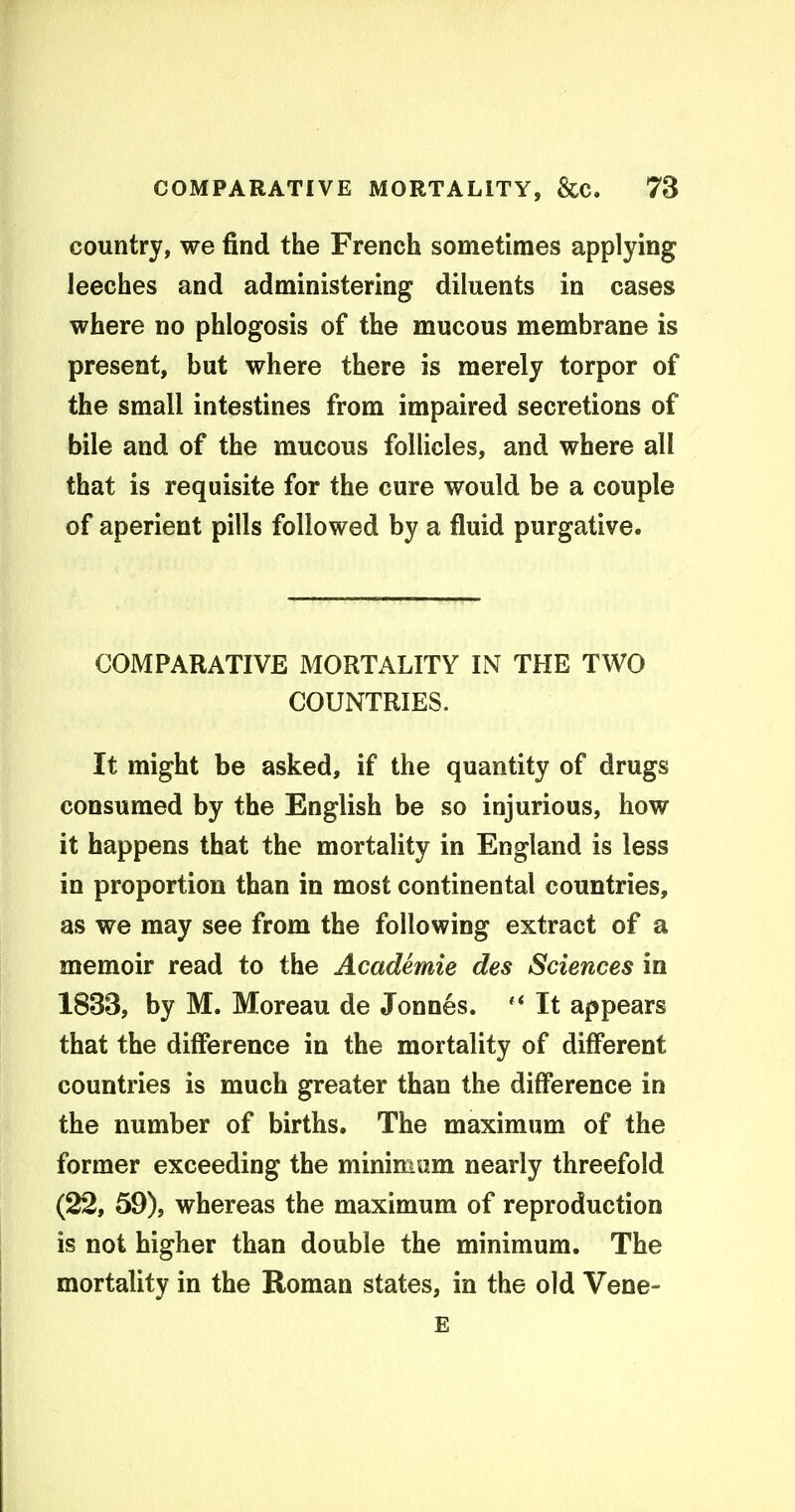 country, we find the French sometimes applying leeches and administering diluents in cases where no phlogosis of the mucous membrane is present, but where there is merely torpor of the small intestines from impaired secretions of bile and of the mucous follicles, and where all that is requisite for the cure would be a couple of aperient pills followed by a fluid purgative. COMPARATIVE MORTALITY IN THE TWO COUNTRIES. It might be asked, if the quantity of drugs consumed by the English be so injurious, how it happens that the mortality in England is less in proportion than in most continental countries, as we may see from the following extract of a memoir read to the Academie des Sciences in 1833, by M. Moreau de Jonnes. '* It appears that the difference in the mortality of different countries is much greater than the difference in the number of births. The maximum of the former exceeding the minimum nearly threefold (22, 59), whereas the maximum of reproduction is not higher than double the minimum. The mortality in the Roman states, in the old Vene- E