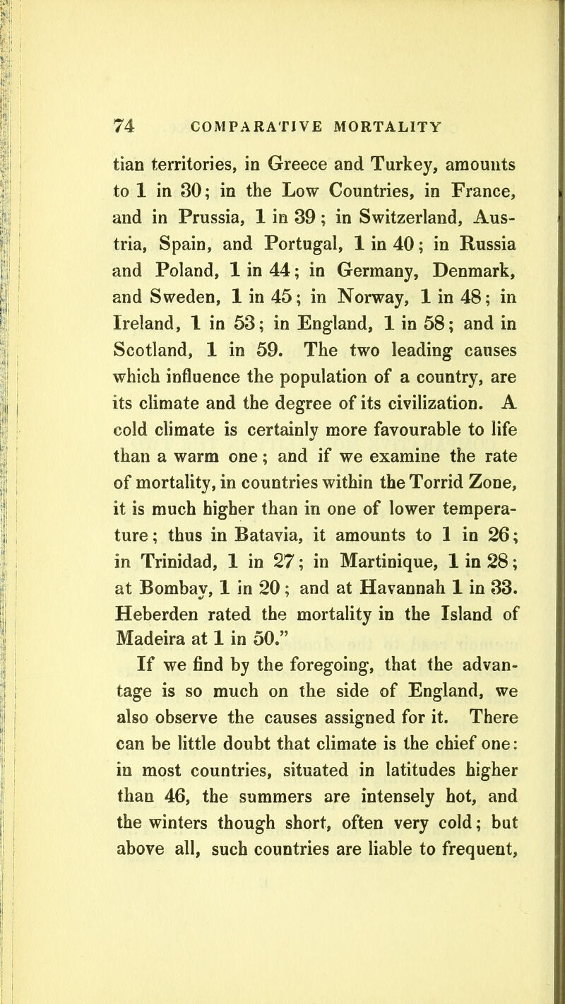 tian territories, in Greece and Turkey, amounts to 1 in 30; in the Low Countries, in France, and in Prussia, 1 in 39; in Switzerland, Aus- tria, Spain, and Portugal, 1 in 40; in Russia and Poland, 1 in 44; in Germany, Denmark, and Sweden, 1 in 45; in Norway, 1 in 48; in Ireland, 1 in 53; in England, 1 in 58; and in Scotland, 1 in 59. The two leading causes which influence the population of a country, are its climate and the degree of its civilization. A cold climate is certainly more favourable to life than a warm one; and if we examine the rate of mortality, in countries within the Torrid Zone, it is much higher than in one of lower tempera- ture ; thus in Batavia, it amounts to 1 in 26; in Trinidad, 1 in 27; in Martinique, 1 in 28; at Bombay, 1 in 20; and at Havannah 1 in 33. Heberden rated the mortality in the Island of Madeira at 1 in 50. If we find by the foregoing, that the advan- tage is so much on the side of England, we also observe the causes assigned for it. There can be little doubt that climate is the chief one: in most countries, situated in latitudes higher than 46, the summers are intensely hot, and the winters though short, often very cold; but above all, such countries are liable to frequent.