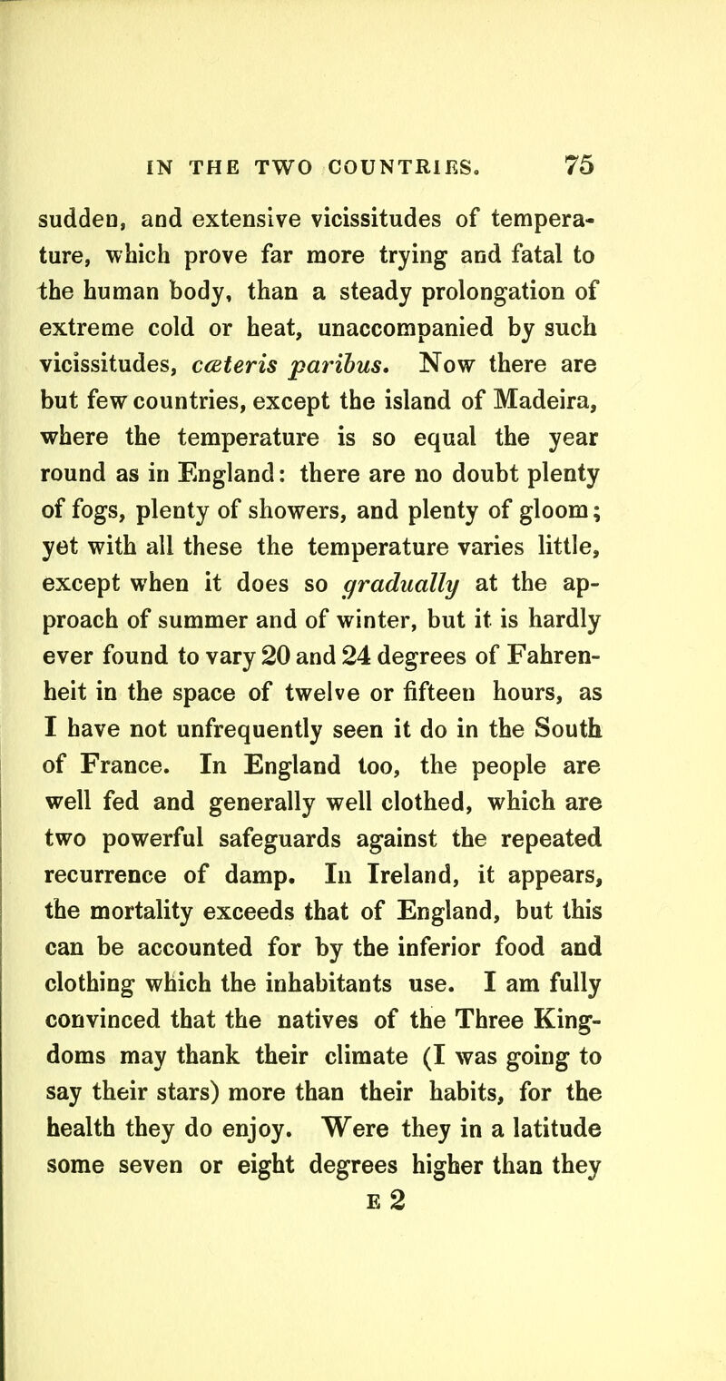 sudden, and extensive vicissitudes of tempera- ture, which prove far more trying and fatal to the human body, than a steady prolongation of extreme cold or heat, unaccompanied by such vicissitudes, cceteris paribus. Now there are but few countries, except the island of Madeira, where the temperature is so equal the year round as in England: there are no doubt plenty of fogs, plenty of showers, and plenty of gloom; yet with all these the temperature varies little, except when it does so gradually at the ap- proach of summer and of winter, but it is hardly ever found to vary 20 and 24 degrees of Fahren- heit in the space of twelve or fifteen hours, as I have not unfrequently seen it do in the South of France. In England too, the people are well fed and generally well clothed, which are two powerful safeguards against the repeated recurrence of damp. In Ireland, it appears, the mortality exceeds that of England, but this can be accounted for by the inferior food and clothing which the inhabitants use. I am fully convinced that the natives of the Three King- doms may thank their climate (I was going to say their stars) more than their habits, for the health they do enjoy. Were they in a latitude some seven or eight degrees higher than they E 2