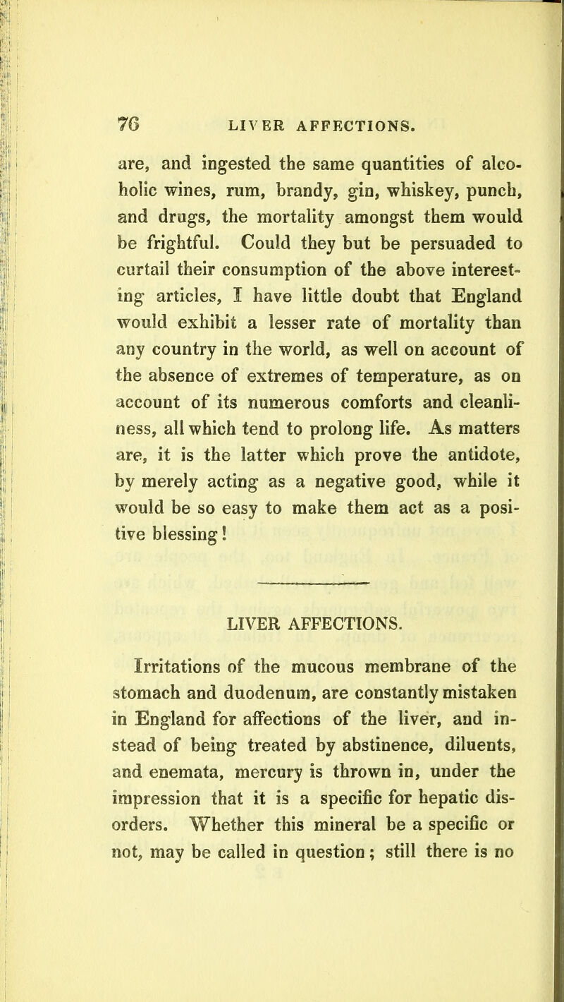are, and ingested the same quantities of alco- holic wines, rum, brandy, gin, whiskey, punch, and drugs, the mortality amongst them would be frightful. Could they but be persuaded to curtail their consumption of the above interest- ing articles, I have little doubt that England would exhibit a lesser rate of mortality than any country in the world, as well on account of the absence of extremes of temperature, as on account of its numerous comforts and cleanli- ness, all which tend to prolong life. As matters are, it is the latter which prove the antidote, by merely acting as a negative good, while it would be so easy to make them act as a posi- tive blessing! LIVER AFFECTIONS. Irritations of the mucous membrane of the stomach and duodenum, are constantly mistaken in England for affections of the liver, and in- stead of being treated by abstinence, diluents, and enemata, mercury is thrown in, under the impression that it is a specific for hepatic dis- orders. Whether this mineral be a specific or not, may be called in question; still there is no