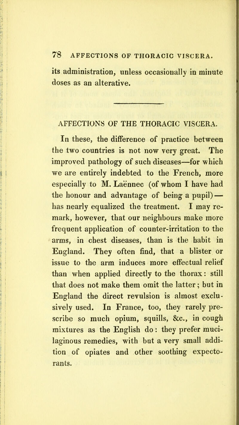 its administration, unless occasionally in minute doses as an alterative. AFFECTIONS OF THE THORACIC VISCERA. In these, the difference of practice between the two countries is not now very great. The improved pathology of such diseases—for which we are entirely indebted to the French, more especially to M. Laennec (of whom I have had the honour and advantage of being a pupil) — has nearly equalized the treatment. I may re- mark, however, that our neighbours make more frequent application of counter-irritation to the arms, in chest diseases, than is the habit in England. They often find, that a blister or issue to the arm induces more effectual relief than when applied directly to the thorax: still that does not make them omit the latter; but in England the direct revulsion is almost exclu- sively used. In France, too, they rarely pre- scribe so much opium, squills, &c., in cough mixtures as the English do: they prefer muci- laginous remedies, with but a very small addi- tion of opiates and other soothing expecto- rants.