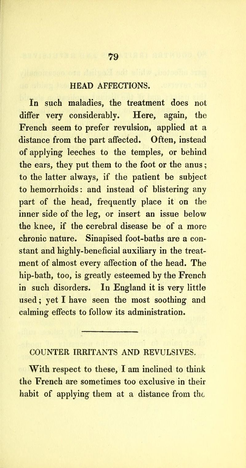 HEAD AFFECTIONS. In such maladies, the treatment does not differ very considerably. Here, again, the French seem to prefer revulsion, applied at a distance from the part affected. Often, instead of applying leeches to the temples, or behind the ears, they put them to the foot or the anus; to the latter always, if the patient be subject to hemorrhoids: and instead of blistering any part of the head, frequently place it on the inner side of the leg, or insert an issue below the knee, if the cerebral disease be of a more chronic nature. Sinapised foot-baths are a con- stant and highly-beneficial auxiliary in the treat- ment of almost every affection of the head. The hip-bath, too, is greatly esteemed by the French in such disorders. In England it is very little used; yet I have seen the most soothing and calming effects to follow its administration. COUNTER IRRITANTS AND REVULSIVES. With respect to these, I am inclined to think the French are sometimes too exclusive in their habit of applying them at a distance from the