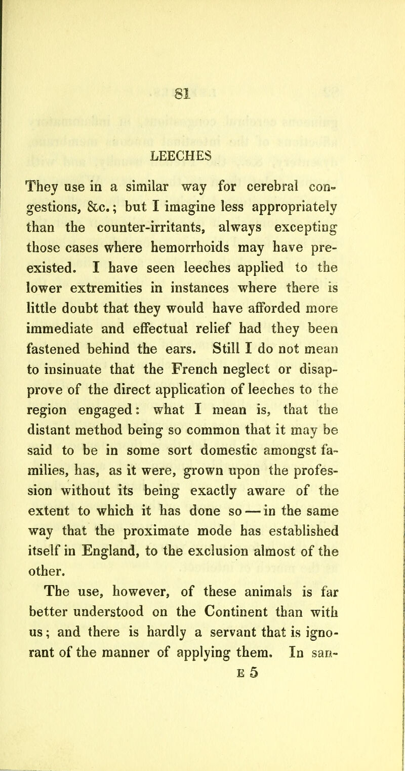 LEECHES They use in a similar way for cerebral con- gestions, &c.; but I imagine less appropriately than the counter-irritants, always exceptiog those cases where hemorrhoids may have pre- existed. I have seen leeches applied to the lower extremities in instances where there is little doubt that they would have afforded more immediate and effectual relief had they been fastened behind the ears. Still I do not mean to insinuate that the French neglect or disap- prove of the direct application of leeches to the region engaged: what I mean is, that the distant method being so common that it may be said to be in some sort domestic amongst fa- milies, has, as it were, grown upon the profes- sion without its being exactly aware of the extent to which it has done so — in the same way that the proximate mode has established itself in England, to the exclusion almost of the other. The use, however, of these animals is far better understood on the Continent than with us; and there is hardly a servant that is igno- rant of the manner of applying them. In san- £ 5