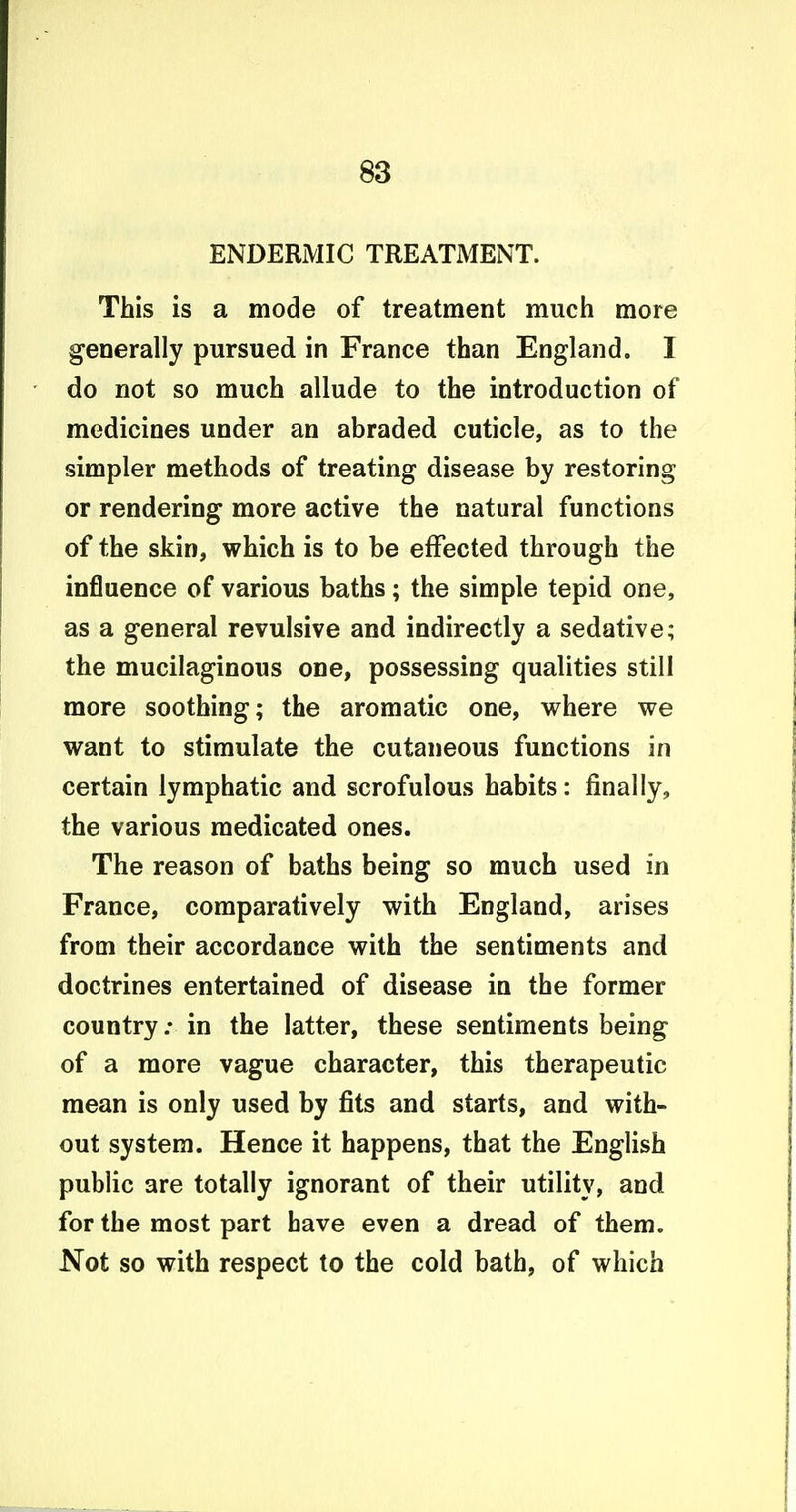 ENDERMIC TREATMENT. This is a mode of treatment much more generally pursued in France than England. I do not so much allude to the introduction of medicines under an abraded cuticle, as to the simpler methods of treating disease by restoring or rendering more active the natural functions of the skin, which is to be effected through the influence of various baths; the simple tepid one, as a general revulsive and indirectly a sedative; the mucilaginous one, possessing qualities still more soothing; the aromatic one, where we want to stimulate the cutaneous functions in certain lymphatic and scrofulous habits: finally, the various medicated ones. The reason of baths being so much used in France, comparatively with England, arises from their accordance with the sentiments and doctrines entertained of disease in the former country: in the latter, these sentiments being of a more vague character, this therapeutic mean is only used by fits and starts, and with- out system. Hence it happens, that the English public are totally ignorant of their utility, and for the most part have even a dread of them. Not so with respect to the cold bath, of which