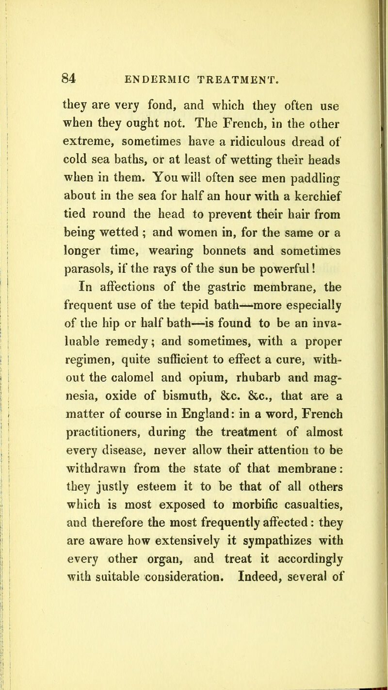 they are very fond, and which they often use when they ought not. The French, in the other extreme, sometimes have a ridiculous dread of cold sea baths, or at least of wetting their heads when in them. You will often see men paddling about in the sea for half an hour with a kerchief tied round the head to prevent their hair from being wetted ; and women in, for the same or a longer time, wearing bonnets and sometimes parasols, if the rays of the sun be powerful! In affections of the gastric membrane, the frequent use of the tepid bath—more especially of the hip or half bath—is found to be an inva- luable remedy; and sometimes, with a proper regimen, quite sufficient to effect a cure, with- out the calomel and opium, rhubarb and mag- nesia, oxide of bismuth. Sec. &c., that are a matter of course in England: in a word, French practitioners, during the treatment of almost every disease, never allow their attention to be withdrawn from the state of that membrane: they justly esteem it to be that of all others which is most exposed to morbific casualties, and therefore the most frequently affected: they are aware how extensively it sympathizes with every other organ, and treat it accordingly with suitable consideration. Indeed, several of