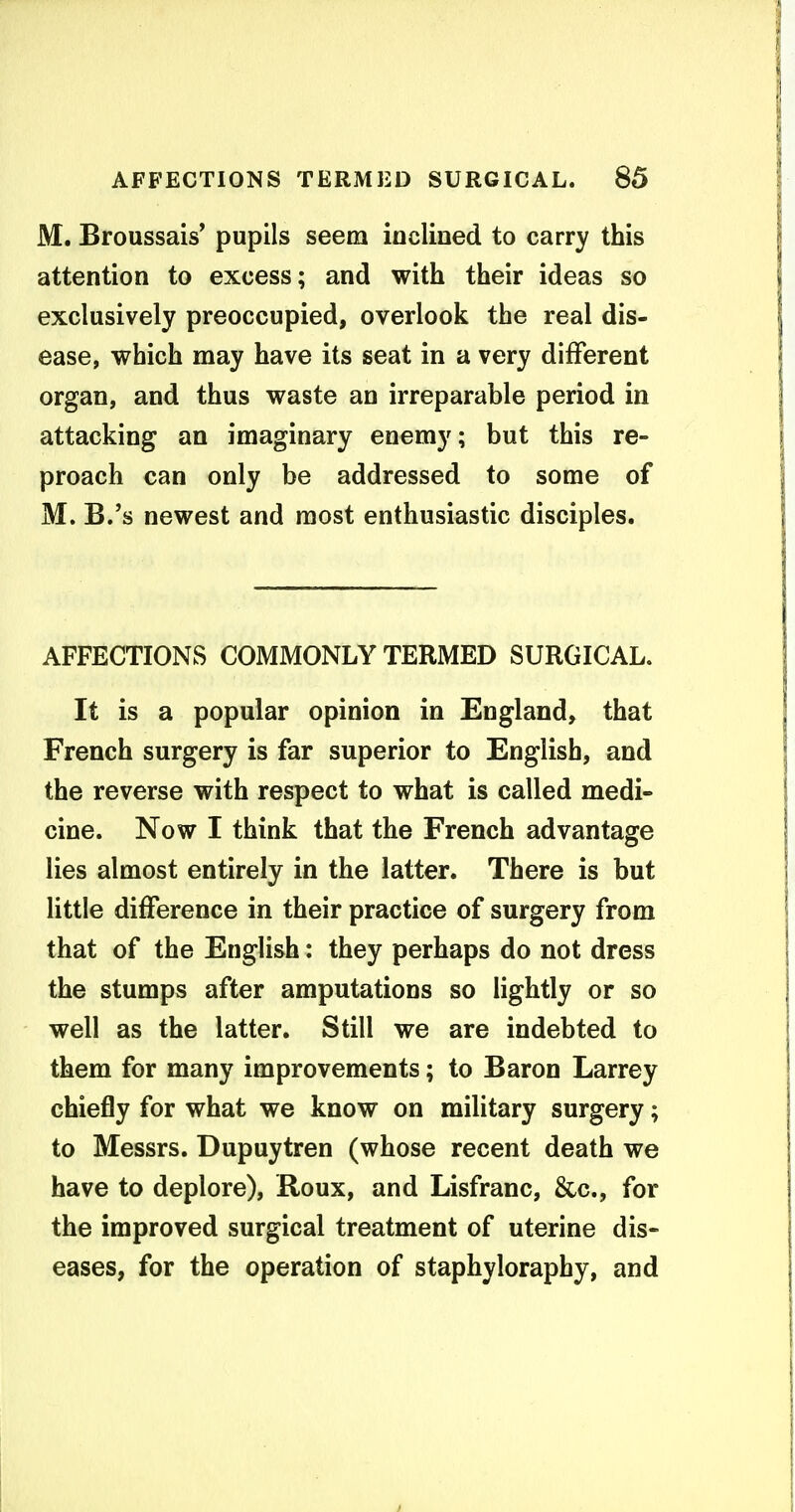 M. Broussais' pupils seem inclined to carry this attention to excess; and with their ideas so exclusively preoccupied, overlook the real dis- ease, which may have its seat in a very different organ, and thus waste an irreparable period in attacking an imaginary enemy; but this re- proach can only be addressed to some of M. B.'s newest and most enthusiastic disciples. AFFECTIONS COMMONLY TERMED SURGICAL. It is a popular opinion in England, that French surgery is far superior to English, and the reverse with respect to what is called medi- cine. Now I think that the French advantage lies almost entirely in the latter. There is but little difference in their practice of surgery from that of the English: they perhaps do not dress the stumps after amputations so lightly or so well as the latter. Still we are indebted to them for many improvements; to Baron Larrey chiefly for what we know on military surgery; to Messrs. Dupuytren (whose recent death we have to deplore), Roux, and Lisfranc, &c., for the improved surgical treatment of uterine dis- eases, for the operation of staphyloraphy, and