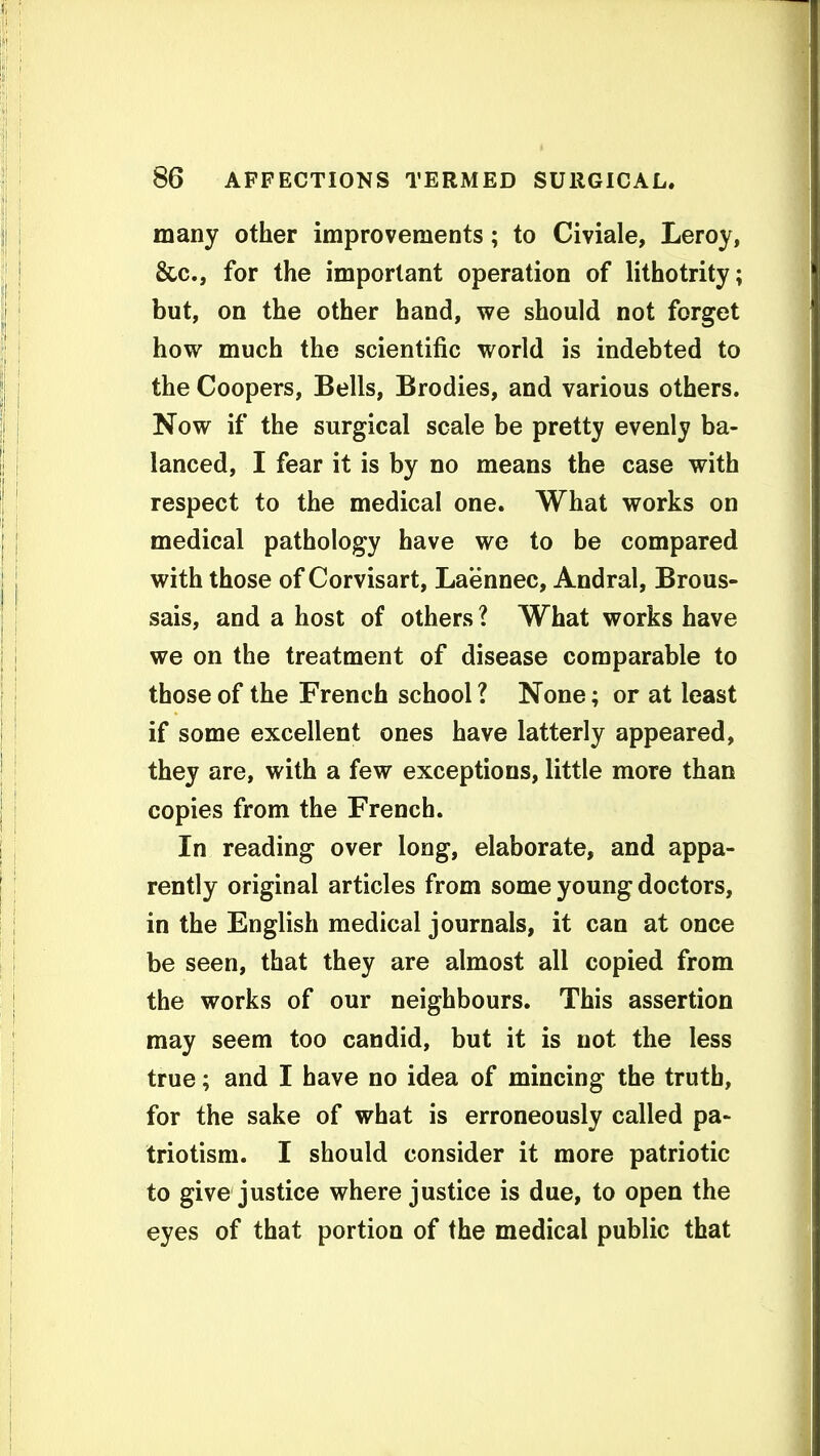 many other improvements; to Civiale, Leroy, &c., for the important operation of lithotrity; but, on the other hand, we should not forget how much the scientific world is indebted to the Coopers, Bells, Brodies, and various others. Now if the surgical scale be pretty evenly ba- lanced, I fear it is by no means the case with respect to the medical one. What works on medical pathology have we to be compared with those of Corvisart, Laennec, Andral, Brous- sais, and a host of others 1 What works have we on the treatment of disease comparable to those of the French school ? None; or at least if some excellent ones have latterly appeared, they are, with a few exceptions, little more than copies from the French. In reading over long, elaborate, and appa- rently original articles from some young doctors, in the English medical journals, it can at once be seen, that they are almost all copied from the works of our neighbours. This assertion may seem too candid, but it is not the less true; and I have no idea of mincing the truth, for the sake of what is erroneously called pa- triotism. I should consider it more patriotic to give justice where justice is due, to open the eyes of that portion of the medical public that