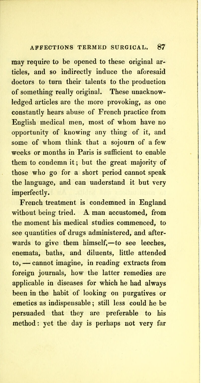 may require to be opened to these original ar- ticles, and so indirectly induce the aforesaid doctors to turn their talents to the production of something- really original. These unacknow- ledged articles are the more provoking, as one constantly hears abuse of French practice from English medical men, most of whom have no opportunity of knowing any thing of it, and some of whom think that a sojourn of a few weeks or months in Paris is suflBcient to enable them to condemn it; but the great majority of those who go for a short period cannot speak the language, and can understand it but very imperfectly. French treatment is condemned in England without being tried. A man accustomed, from the moment his medical studies commenced, to see quantities of drugs administered, and after- wards to give them himself,—to see leeches, enemata, baths, and diluents, little attended to, — cannot imagine, in reading extracts from foreign journals, how the latter remedies are applicable in diseases for which he had always been in the habit of looking on purgatives or emetics as indispensable; still less could he be persuaded that they are preferable to his method: yet the day is perhaps not very far