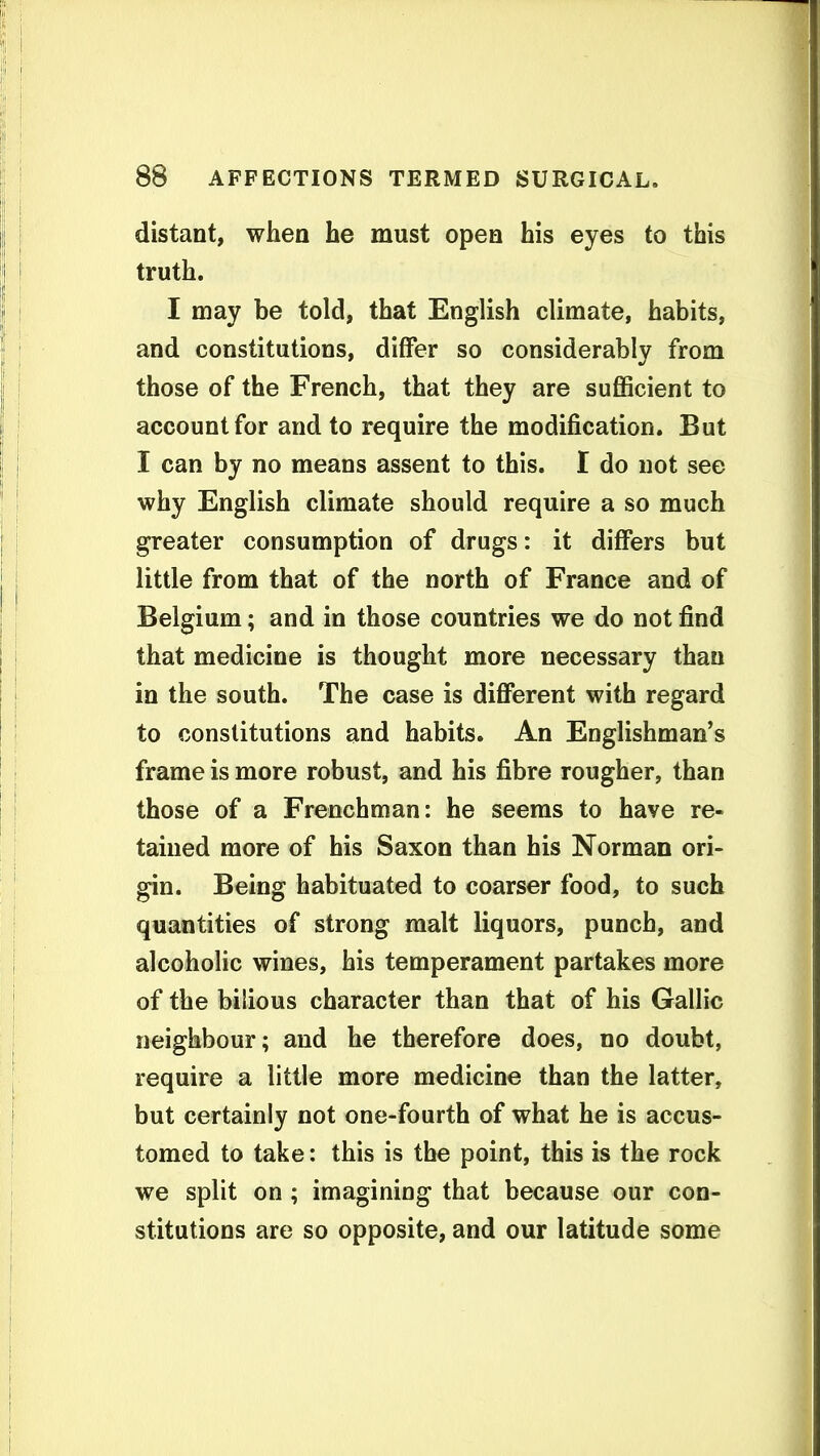 distant, when he must open his eyes to this truth. I may be told, that English climate, habits, and constitutions, differ so considerably from those of the French, that they are sufiScient to account for and to require the modification. But I can by no means assent to this. I do not see why English climate should require a so much greater consumption of drugs: it differs but little from that of the north of France and of Belgium; and in those countries we do not find that medicine is thought more necessary than in the south. The case is different with regard to constitutions and habits. An Englishman's frame is more robust, and his fibre rougher, than those of a Frenchman: he seems to have re- tained more of his Saxon than his Norman ori- gin. Being habituated to coarser food, to such quantities of strong malt liquors, punch, and alcoholic wines, his temperament partakes more of the bilious character than that of his Gallic neighbour; and he therefore does, no doubt, require a little more medicine than the latter, but certainly not one-fourth of what he is accus- tomed to take: this is the point, this is the rock we split on ; imagining that because our con- stitutions are so opposite, and our latitude some
