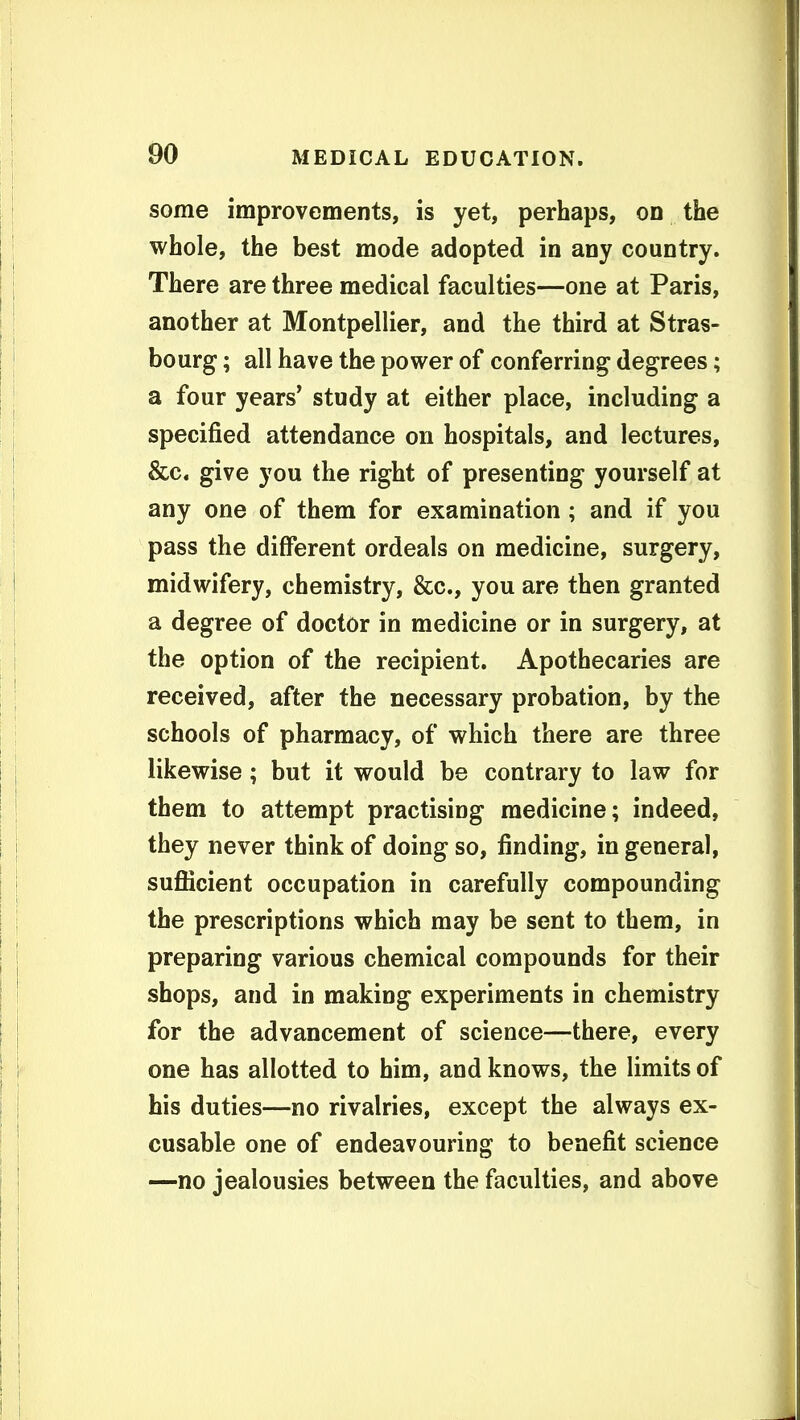 some improvements, is yet, perhaps, on the whole, the best mode adopted in any country. There are three medical faculties—one at Paris, another at Montpellier, and the third at Stras- bourg ; all have the power of conferring degrees; a four years' study at either place, including a specified attendance on hospitals, and lectures, &c. give you the right of presenting yourself at any one of them for examination ; and if you pass the different ordeals on medicine, surgery, midwifery, chemistry, &c., you are then granted a degree of doctor in medicine or in surgery, at the option of the recipient. Apothecaries are received, after the necessary probation, by the schools of pharmacy, of which there are three likewise; but it would be contrary to law for them to attempt practising medicine; indeed, they never think of doing so, finding, in general, sufiicient occupation in carefully compounding the prescriptions which may be sent to them, in preparing various chemical compounds for their shops, and in making experiments in chemistry for the advancement of science—there, every one has allotted to him, and knows, the limits of his duties—no rivalries, except the always ex- cusable one of endeavouring to benefit science —no jealousies between the faculties, and above