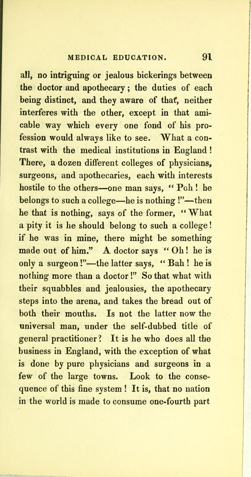 all, DO intriguing or jealous bickerings between the doctor and apothecary; the duties of each being distinct, and they aware of thaf, neither interferes with the other, except in that ami- cable way which every one fond of his pro- fession would always like to see. What a con- trast with the medical institutions in England ! There, a dozen different colleges of physicians, surgeons, and apothecaries, each with interests hostile to the others—one man says, ** Poh ! he belongs to such a college—he is nothing !—then he that is nothing, says of the former,  What a pity it is he should belong to such a college! if he was in mine, there might be something made out of him. A doctor says  Oh! he is only a surgeon!—the latter says,  Bah ! he is nothing more than a doctor! So that what with their squabbles and jealousies, the apothecary steps into the arena, and takes the bread out of both their mouths. Is not the latter now the universal man, under the self-dubbed title of general practitioner? It is he who does all the business in England, with the exception of what is done by pure physicians and surgeons in a few of the large towns. Look to the conse- quence of this fine system ! It is, that no nation in the world is made to consume one-fourth part