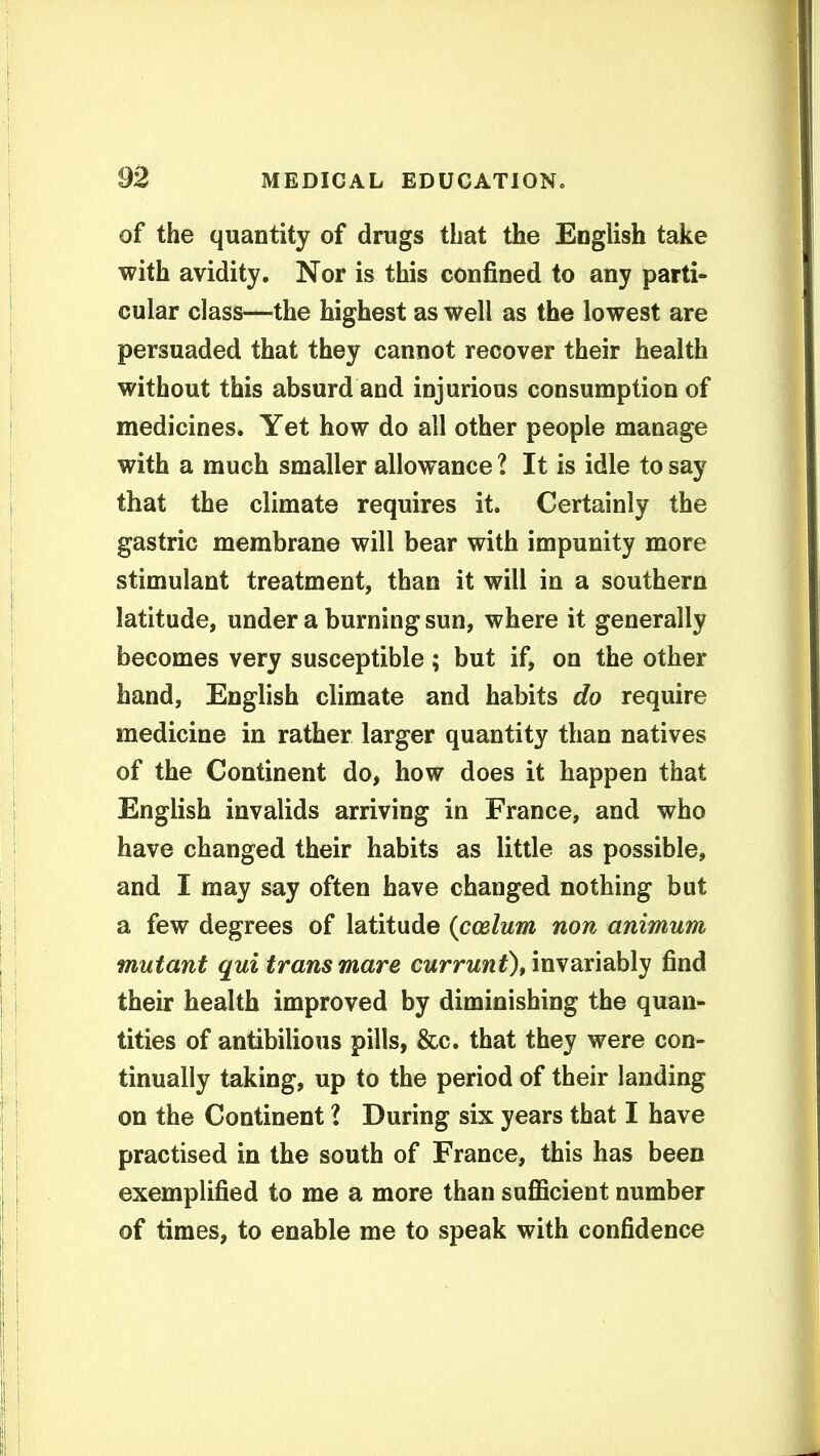 of the quantity of drugs that the English take with avidity. Nor is this confined to any parti- cular class—the highest as well as the lowest are persuaded that they cannot recover their health without this absurd and injurious consumption of medicines. Yet how do all other people manage with a much smaller allowance 1 It is idle to say that the climate requires it. Certainly the gastric membrane will bear with impunity more stimulant treatment, than it will in a southern latitude, under a burning sun, where it generally becomes very susceptible; but if, on the other hand, English climate and habits do require medicine in rather larger quantity than natives of the Continent do, how does it happen that English invalids arriving in France, and who have changed their habits as little as possible, and I may say often have changed nothing but a few degrees of latitude {ccelum non animum mutant qui trans mare cwrrwwO* invariably find their health improved by diminishing the quan- tities of antibilious pills, &c. that they were con- tinually taking, up to the period of their landing on the Continent l During six years that I have practised in the south of France, this has been exemplified to me a more than suflficient number of times, to enable me to speak with confidence