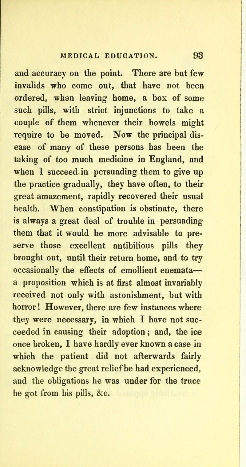 and accuracy on the point. There are but few invalids who come out, that have not been ordered, when leaving home, a box of some such pills, with strict injunctions to take a couple of them whenever their bowels might require to be moved. Now the principal dis- ease of many of these persons has been the taking of too much medicine in England, and when I succeed, in persuading them to give up the practice gradually, they have often, to their great amazement, rapidly recovered their usual health. When constipation is obstinate, there is always a great deal of trouble in persuading them that it would be more advisable to pre- serve those excellent antibilious pills they brought out, until their return home, and to try occasionally the effects of emollient enemata— a proposition which is at first almost invariably received not only with astonishment, but with horror! However, there are few instances where they were necessary, in which I have not suc- ceeded in causing their adoption; and, the ice once broken, I have hardly ever known a case in which the patient did not afterwards fairly acknowledge the great relief he had experienced, and the obligations he was under for the truce he got from his pills, &c.