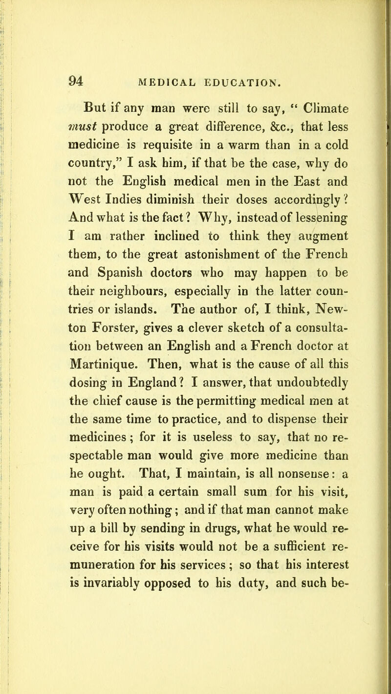 But if any man were still to say, ** Climate must produce a great difference, &c., that less medicine is requisite in a warm than in a cold country, I ask him, if that be the case, why do not the English medical men in the East and West Indies diminish their doses accordingly i And what is the fact ? Why, instead of lessening I am rather inclined to think they augment them, to the great astonishment of the French and Spanish doctors who may happen to be their neighbours, especially in the latter coun- tries or islands. The author of, I think, New- ton Forster, gives a clever sketch of a consulta- tion between an English and a French doctor at Martinique. Then, what is the cause of all this dosing in England I I answer, that undoubtedly the chief cause is the permitting medical men at the same time to practice, and to dispense their medicines; for it is useless to say, that no re- spectable man would give more medicine than he ought. That, I maintain, is all nonsense: a man is paid a certain small sum for his visit, very often nothing; and if that man cannot make up a bill by sending in drugs, what he would re- ceive for his visits would not be a suflScient re- muneration for his services ; so that his interest is invariably opposed to his duty, and such be-