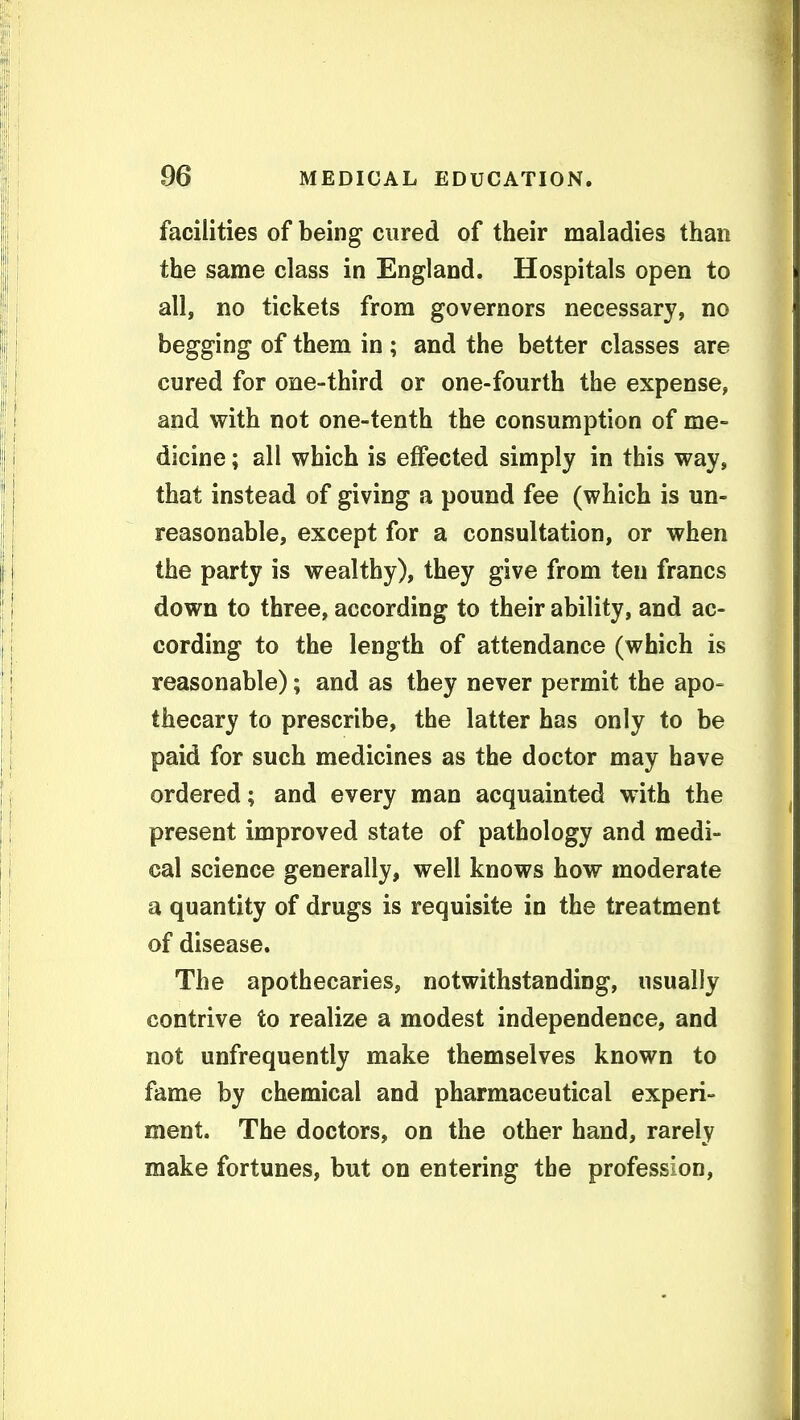 facilities of being cured of their maladies than the same class in England. Hospitals open to all, no tickets from governors necessary, no begging of them in ; and the better classes are cured for one-third or one-fourth the expense, and with not one-tenth the consumption of me- dicine ; all which is effected simply in this way, that instead of giving a pound fee (which is un- reasonable, except for a consultation, or when the party is wealthy), they give from ten francs down to three, according to their ability, and ac- cording to the length of attendance (which is reasonable); and as they never permit the apo- thecary to prescribe, the latter has only to be paid for such medicines as the doctor may have ordered; and every man acquainted with the present improved state of pathology and medi- cal science generally, well knows how moderate a quantity of drugs is requisite in the treatment of disease. The apothecaries, notwithstanding, usually contrive to realize a modest independence, and not unfrequently make themselves known to fame by chemical and pharmaceutical experi- ment. The doctors, on the other hand, rarely make fortunes, but on entering the profession.