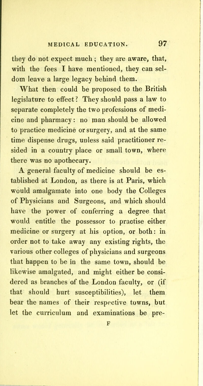 they do not expect much ; they are aware, that, with the fees I have mentioned, they can sel- dom leave a large legacy behind them. What then could be proposed to the British legislature to effect? They should pass a law to separate completely the two professions of medi- cine and pharmacy: no man should be allowed to practice medicine or surgery, and at the same time dispense drugs, unless said practitioner re- sided in a country place or small town, where there was no apothecary. A general faculty of medicine should be es- tablished at London, as there is at Paris, which would amalgamate into one body the Colleges of Physicians and Surgeons, and which should have the power of conferring a degree that would entitle the possessor to practise either medicine or surgery at his option, or both: in order not to take away any existing rights, the various other colleges of physicians and surgeons that happen to be in the same town, should be likewise amalgated, and might either be consi- dered as branches of the London faculty, or (if that should hurt susceptibilities), let them bear the names of their respective towns, but let the curriculum and examinations be pre- F