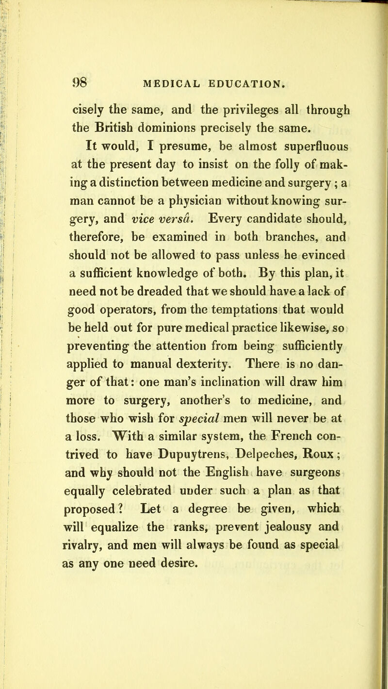 cisely the same, and the privileges all through the British dominions precisely the same. It would, I presume, be almost superfluous at the present day to insist on the folly of mak- ing a distinction between medicine and surgery; a man cannot be a physician without knowing sur- gery, and vice versa. Every candidate should, therefore, be examined in both branches, and should not be allowed to pass unless he evinced a sufficient knowledge of both. By this plan, it need not be dreaded that we should have a lack of good operators, from the temptations that would be held out for pure medical practice likewise, so preventing the attention from being sufficiently applied to manual dexterity. There is no dan- ger of that: one man's inclination will draw him more to surgery, another's to medicine, and those who wish for special men will never be at a loss. With a similar system, the French con- trived to have Dupuytrens, Delpeches, Roux; and why should not the English have surgeons equally celebrated under such a plan as that proposed ? Let a degree be given, which will equalize the ranks, prevent jealousy and rivalry, and men will always be found as special as any one need desire.