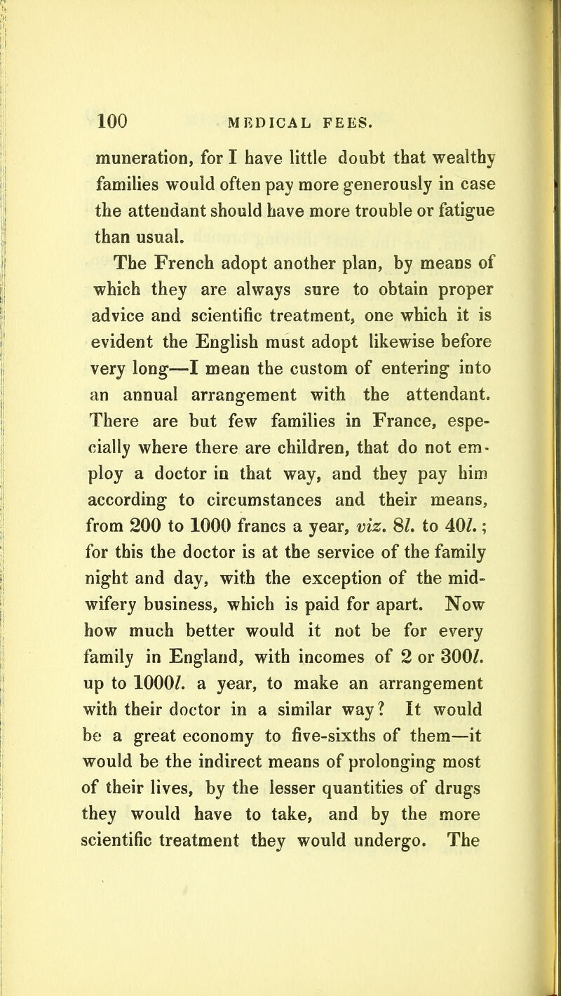 muneration, for I have little doubt that wealthy families would often pay more generously in case the attendant should have more trouble or fatigue than usual. The French adopt another plan, by means of which they are always sure to obtain proper advice and scientific treatment, one which it is evident the English must adopt likewise before very long—I mean the custom of entering into an annual arrangement with the attendant. There are but few families in France, espe- cially where there are children, that do not em- ploy a doctor in that way, and they pay him according to circumstances and their means, from 200 to 1000 francs a year, viz. SL to 40/.; for this the doctor is at the service of the family night and day, with the exception of the mid- wifery business, which is paid for apart. Now how much better would it not be for every family in England, with incomes of 2 or 300/. up to 1000/. a year, to make an arrangement with their doctor in a similar way? It would be a great economy to five-sixths of them—it would be the indirect means of prolonging most of their lives, by the lesser quantities of drugs they would have to take, and by the more scientific treatment they would undergo. The