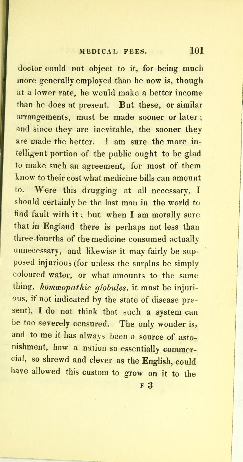 doctor could not object to it, for being much more generally employed than he now is, though at a lower rate, he would make a better income than he does at present. But these, or similar arrangements, must be made sooner or later; and since they are inevitable, the sooner they are made the better. I am sure the more in- telligent portion of the public ought to be glad to make such an agreement, for most of them know to their cost what medicine bills can amount to. Were this drugging at all necessary, I should certainly be the last man in the world to find fault with it; but when I am morally sure that in England there is perhaps not less than three-fourths of the medicine consumed actually unnecessary, and likewise it may fairly be sup- posed injurious (for unless the surplus be simply coloured water, or what amounts to the same thing, homoeopathic globules, it must be injuri- ous, if not indicated by the state of disease pre- sent), I do not think that such a system can be too severely censured. The only wonder is, and to me it has always been a source of asto- nishment, how a nation so essentially commer- cial, so shrewd and clever as the English, could have allowed this custom to grow on it to the F 3