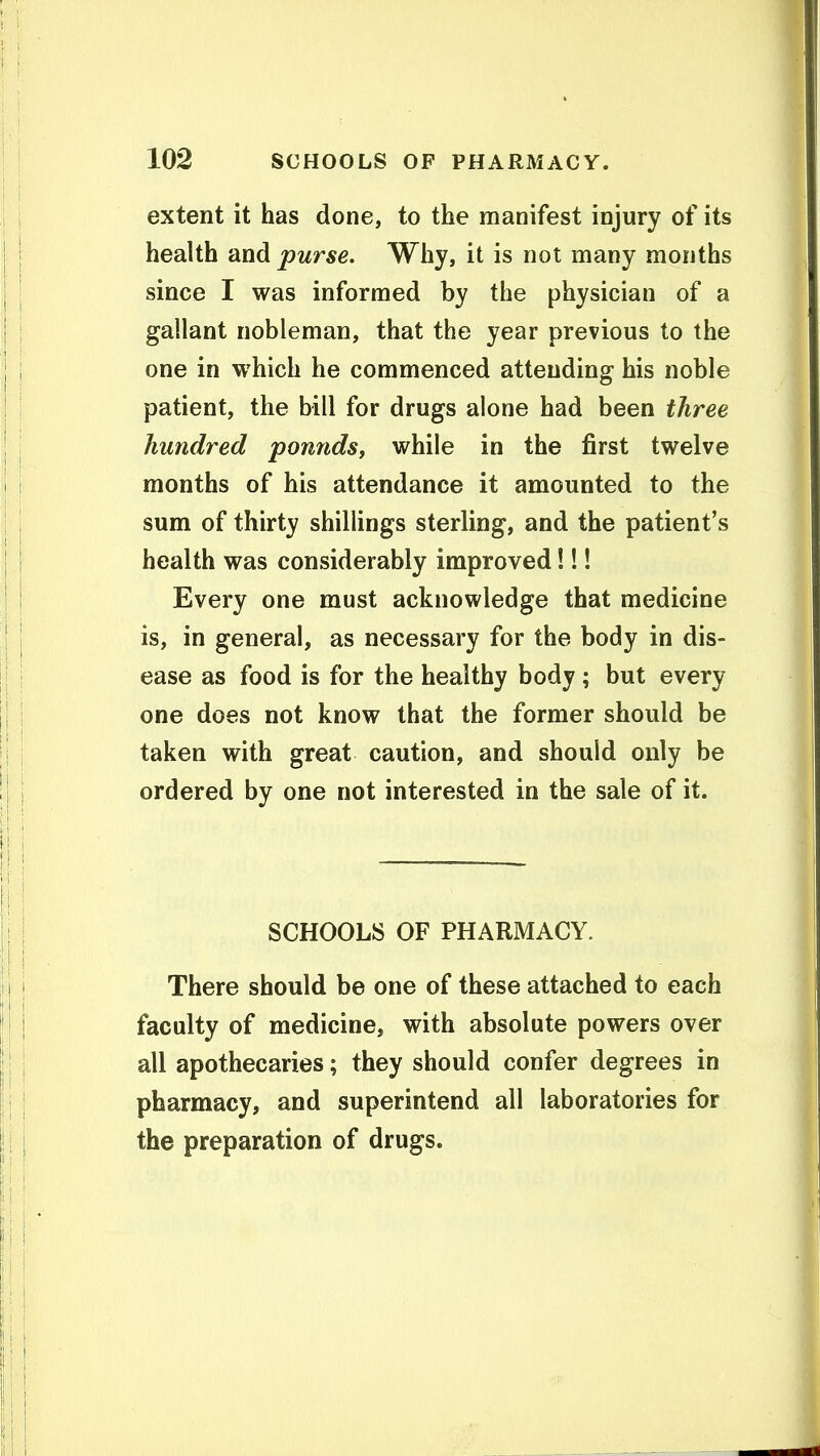 extent it has done, to the manifest injury of its health and purse. Why, it is not many months since I was informed by the physician of a gallant nobleman, that the year previous to the one in which he commenced attending his noble patient, the bill for drugs alone had been three hundred pounds, while in the first twelve months of his attendance it amounted to the sum of thirty shillings sterling, and the patient's health was considerably improved!!! Every one must acknowledge that medicine is, in general, as necessary for the body in dis- ease as food is for the healthy body; but every one does not know that the former should be taken with great caution, and should only be ordered by one not interested in the sale of it. SCHOOLS OF PHARMACY. There should be one of these attached to each faculty of medicine, with absolute powers over all apothecaries; they should confer degrees in pharmacy, and superintend all laboratories for the preparation of drugs.