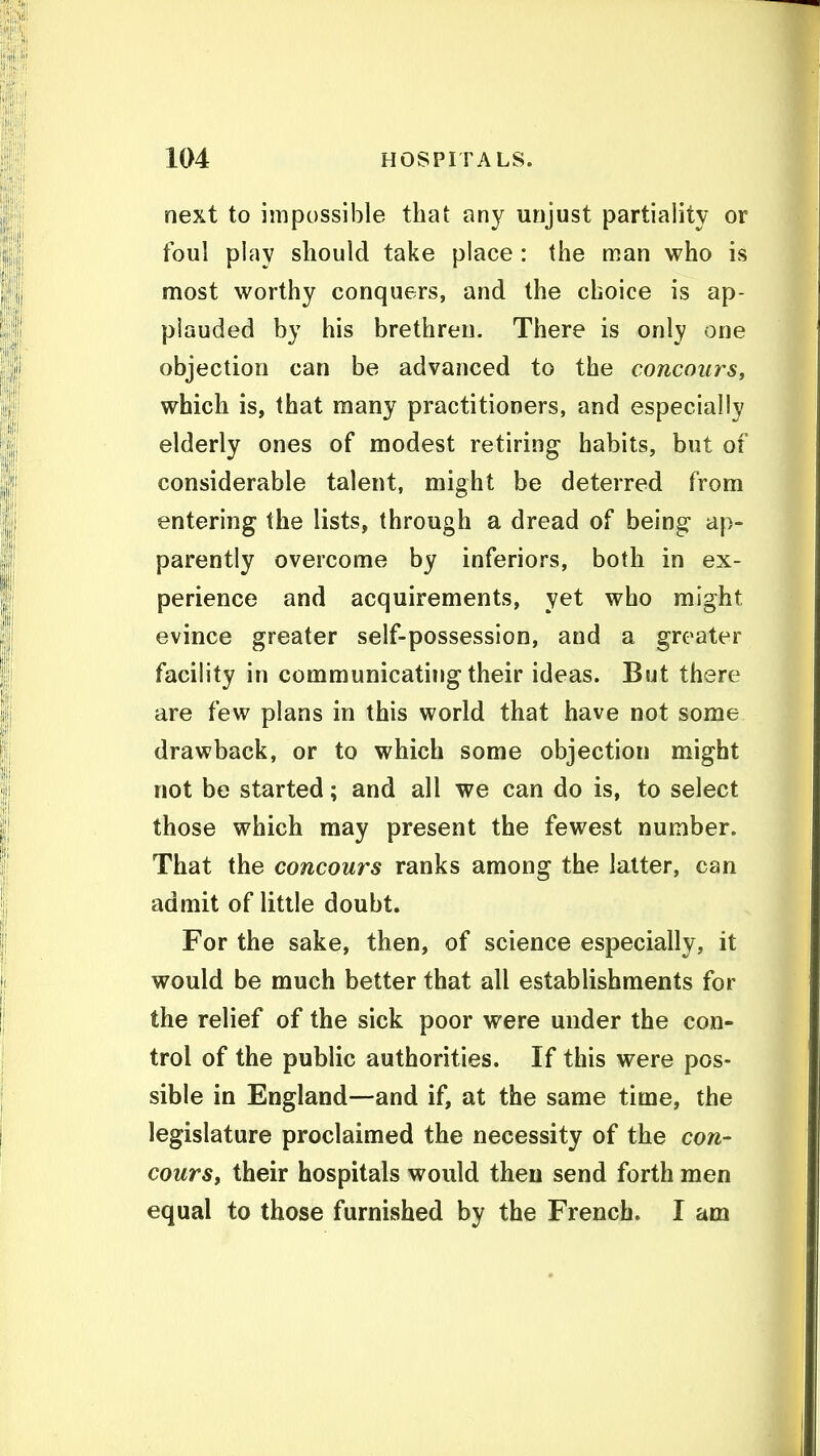 next to impossible that any unjust partiality or foul play should take place : the man who is most worthy conquers, and the choice is ap- plauded by his brethren. There is only one objection can be advanced to the concours, which is, that many practitioners, and especially elderly ones of modest retiring habits, but of considerable talent, might be deterred from entering the lists, through a dread of being ap- parently overcome by inferiors, both in ex- perience and acquirements, yet who might evince greater self-possession, and a greater facility in communicating their ideas. But there are few plans in this world that have not some drawback, or to which some objection might not be started; and all we can do is, to select those which may present the fewest number. That the concours ranks among the latter, can admit of little doubt. For the sake, then, of science especially, it would be much better that all establishments for the relief of the sick poor were under the con- trol of the public authorities. If this were pos- sible in England—and if, at the same time, the legislature proclaimed the necessity of the con- cours, their hospitals would then send forth men equal to those furnished by the French. I am