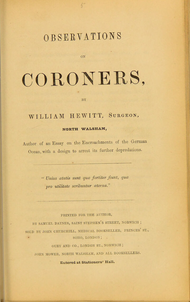 OBSERVATIONS CORONERS, WILLIAM HEWITT, Surgeon, NORTH WALSHAW, Author of an Essay on the Encroachments of the German Ocean, with a design to arrest its further depredations. “ Unius atatis sunt qua for titer Jiunt, qua joro utilitata scribuntur eeterna.” PRINTED FOR THE AUTHOR, BY SAMUEL DAYNES, SAINT STEPHEN’S STREET, NORWICH ; SOI.D BY JOHN CHURCHILL, MEDICAL BOOKSELLER, PRINCES’ ST., • SOHO, LONDON; OURY AND CO., LONDON ST., NORWICH ; JOHN MOWER, NORTH WALSHAM, AND ALL BOOKSELLERS. Entered at Stationers’ Hall.