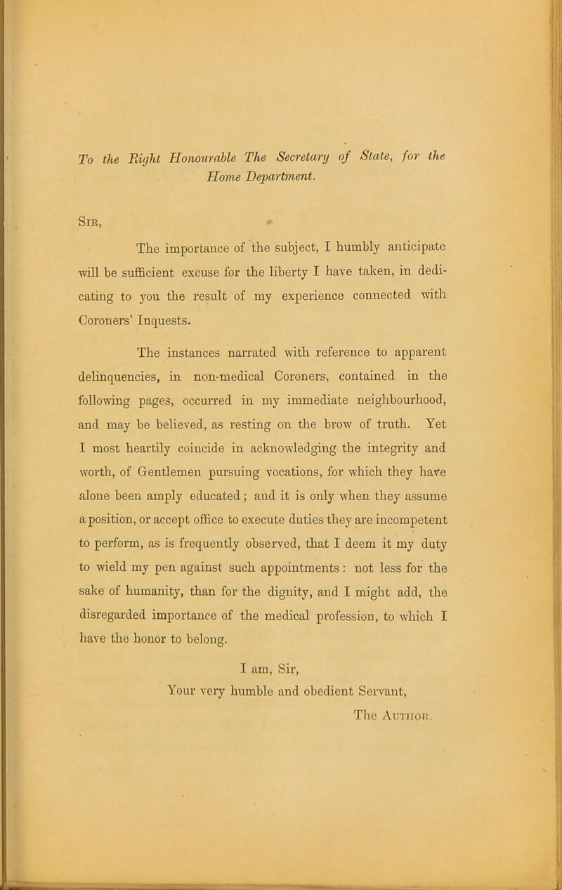 To the Right. Honourable The Secretary of State, for the Home Department. Sir, The importance of the subject, I humbly anticipate will be sufficient excuse for the liberty I have taken, in dedi- cating to you the result of my experience connected with Coroners’ Inquests. The instances narrated with reference to apparent delinquencies, in non-medical Coroners, contained in the following pages, occurred in my immediate neighbourhood, and may he believed, as resting on the brow of truth. Yet I most heartily coincide in acknowledging the integrity and worth, of Gentlemen pursuing vocations, for which they have alone been amply educated; and it is only when they assume a position, or accept office to execute duties they are incompetent to perform, as is frequently observed, that I deem it my duty to wield my pen against such appointments: not less for the sake of humanity, than for the dignity, and I might add, the disregarded importance of the medical profession, to which I have the honor to belong. I am, Sir, Your very humble and obedient Servant, The Author.