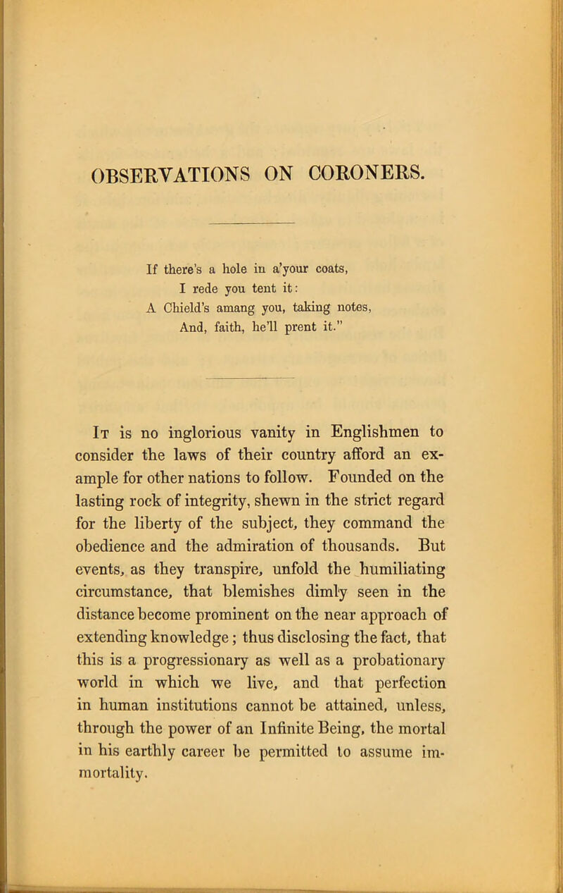 OBSERVATIONS ON CORONERS. If there’s a hole in a’your coats, I rede you tent it: A Chi eld’s amang you, taking notes, And, faith, he’ll prent it.” It is no inglorious vanity in Englishmen to consider the laws of their country afford an ex- ample for other nations to follow. Founded on the lasting rock of integrity, shewn in the strict regard for the liberty of the subject, they command the obedience and the admiration of thousands. But events, as they transpire, unfold the humiliating circumstance, that blemishes dimly seen in the distance become prominent on the near approach of extending knowledge; thus disclosing the fact, that this is a progressionary as well as a probationary world in which we live, and that perfection in human institutions cannot be attained, unless, through the power of an Infinite Being, the mortal in his earthly career be permitted to assume im- mortality.