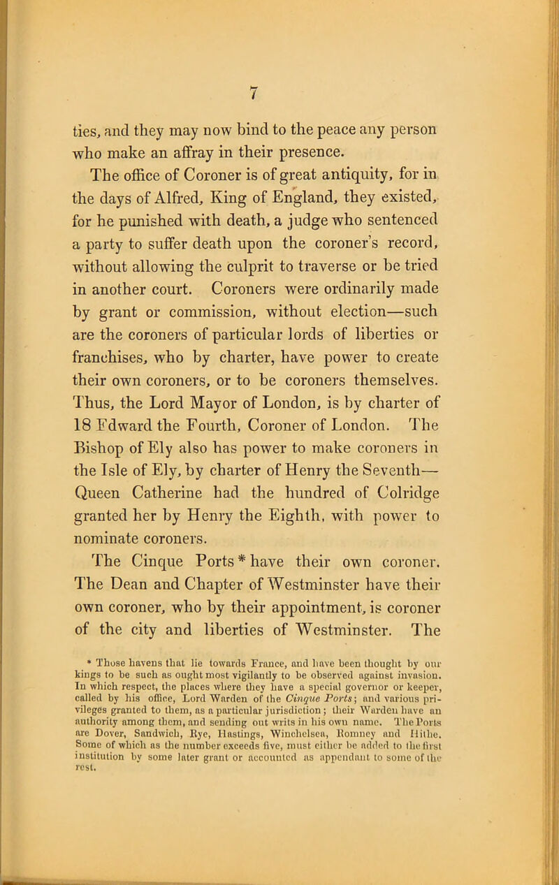 ties, and they may now bind to the peace any person who make an affray in their presence. The office of Coroner is of great antiquity, for in the days of Alfred, King of England, they existed, for he punished with death, a judge who sentenced a party to suffer death upon the coroner’s record, without allowing the culprit to traverse or be tried in another court. Coroners were ordinarily made by grant or commission, without election—such are the coroners of particular lords of liberties or franchises, who by charter, have power to create their own coroners, or to be coroners themselves. Thus, the Lord Mayor of London, is by charter of 18 Edward the Fourth, Coroner of London. The Bishop of Ely also has power to make coroners in the Isle of Ely, by charter of Henry the Seventh— Queen Catherine had the hundred of Colridge granted her by Henry the Eighth, with power to nominate coroners. The Cinque Ports * have their own coroner. The Dean and Chapter of Westminster have their own coroner, who by their appointment, is coroner of the city and liberties of Westminster. The * Those havens that lie towards France, and have been thought by our kings to be such as ought most vigilantly to be observed against invasion. In which respect, the places where they have a special governor or keeper, called by his office, Lord Warden of the Cinque Ports; and various pri- vileges granted to them, ns a particular jurisdiction ; their Warden have an authority among them, and sending out writs in his own name. The Ports are Dover, Sandwich, Rye, Hastings, Winchelsea, Romney and Ilithe. Some of which as the number exceeds five, must either be added to the first institution by some later grant or accounted as appendant to some of the rest.
