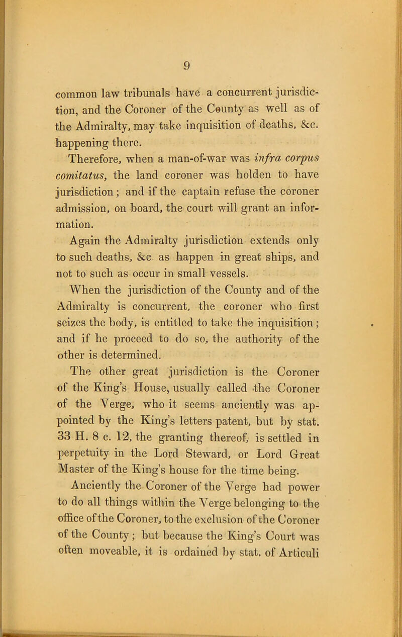 common law tribunals have a concurrent jurisdic- tion, and the Coroner of the County as well as of the Admiralty, may take inquisition of deaths, &c. happening there. Therefore, when a man-of-war was infra corpus comitatus, the land coroner was holden to have jurisdiction; and if the captain refuse the coroner admission, on board, the court will grant an infor- mation. Again the Admiralty jurisdiction extends only to such deaths, &c as happen in great ships, and not to such as occur in small vessels. When the jurisdiction of the County and of the Admiralty is concurrent, the coroner who first seizes the body, is entitled to take the inquisition; and if he proceed to do so, the authority of the other is determined. The other great jurisdiction is the Coroner of the King’s House, usually called -the Coroner of the Verge, who it seems anciently was ap- pointed by the King’s letters patent, but by stat. 33 H. 8 c. 12, the granting thereof, is settled in perpetuity in the Lord Steward, or Lord Great Master of the King’s house for the time being. Anciently the Coroner of the Verge had power to do all things within the Verge belonging to the office of the Coroner, to the exclusion of the Coroner of the County ; but because the King’s Court was often moveable, it is ordained by stat. of Articuli