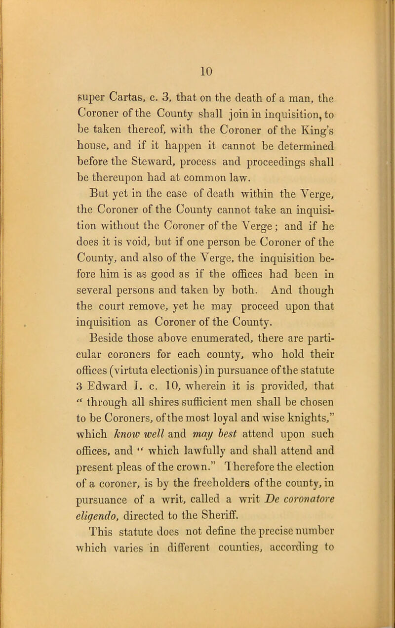 super Cartas, c. 3, that on the death of a man, the Coroner of the County shall join in inquisition, to he taken thereof, with the Coroner of the King’s house, and if it happen it cannot be determined before the Steward, process and proceedings shall be thereupon had at common law. But yet in the case of death within the Verge, the Coroner of the County cannot take an inquisi- tion without the Coroner of the Verge ; and if he does it is void, but if one person be Coroner of the County, and also of the Verge, the inquisition be- fore him is as good as if the offices had been in several persons and taken by both. And though the court remove, yet he may proceed upon that inquisition as Coroner of the County. Beside those above enumerated, there are parti- cular coroners for each county, who hold their offices (virtuta electionis) in pursuance of the statute 3 Edward I. c. 10, wherein it is provided, that through all shires sufficient men shall be chosen to be Coroners, of the most loyal and wise knights,” which know well and may best attend upon such offices, and “ which lawfully and shall attend and present pleas of the crown.” T herefore the election of a coroner, is by the freeholders of the county, in pursuance of a writ, called a writ De coronatore eligendo, directed to the Sheriff. This statute does not define the precise number which varies in different counties, according to