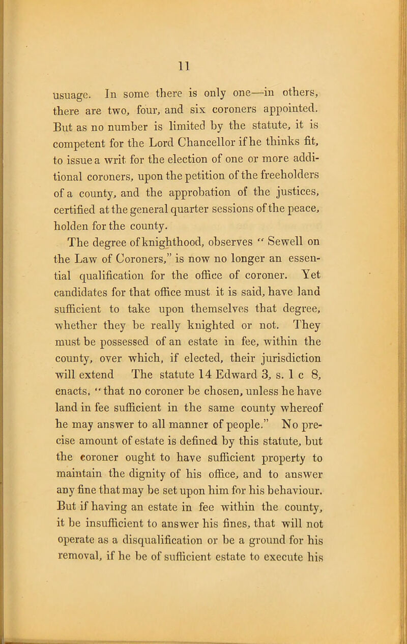 usuage. In some there is only one—in others, there are two, four, and six coroners appointed. But as no number is limited by the statute, it is competent for the Lord Chancellor if he thinks fit, to issue a writ for the election of one or more addi- tional coroners, upon the petition of the freeholders of a county, and the approbation of the justices, certified at the general quarter sessions of the peace, holden for the county. The degree ofknighthood, observes “ Sewell on the Law of Coroners,” is now no longer an essen- tial qualification for the office of coroner. Yet candidates for that office must it is said, have land sufficient to take upon themselves that degree, whether they he really knighted or not. They must be possessed of an estate in fee, within the county, over which, if elected, their jurisdiction will extend The statute 14 Edward 3, s. 1 c 8, enacts, “that no coroner be chosen, unless he have land in fee sufficient in the same county whereof he may answer to all manner of people.” No pre- cise amount of estate is defined by this statute, but the coroner ought to have sufficient property to maintain the dignity of his office, and to answer any fine that may he set upon him for his behaviour. But if having an estate in fee within the county, it be insufficient to answer his fines, that will not operate as a disqualification or be a ground for his removal, if he he of sufficient estate to execute his