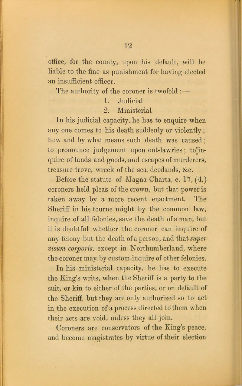 office, for the county, upon his default, will be liable to the fine as punishment for having elected an insufficient officer. The authority of the coroner is twofold :— 1. Judicial 2. Ministerial In his judicial capacity, he has to enquire when any one comes to his death suddenly or violently ; how and by what means such death was caused ; to pronounce judgement upon out-lawries; tohn- quire of lands and goods, and escapes of murderers, treasure trove, wreck of the sea, deodands, &c. Before the statute of Magna Charta, c. 17, (4,) coroners held pleas of the crown, but that power is taken away by a more recent enactment. The Sheriff in his tourne might by the common law, inquire of all felonies, save the death of a man, but it is doubtful whether the coroner can inquire of any felony but the death of a person, and thatswpcr visum corporis, except in Northumberland, where the coroner may,by custom,inquire of other felonies. In his ministerial capacity, he has to execute the King’s writs, when the Sheriff is a party to the suit, or kin to either of the parties, or on default of the Sheriff, hut they are only authorized so to act in the execution of a process directed to them wdien their acts are void, unless they all join. Coroners are conservators of the King’s peace, and become magistrates by virtue of their election