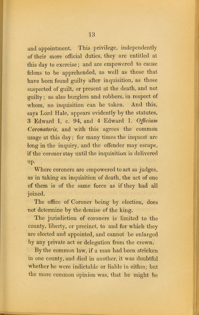 and appointment. This privilege, independently of their more official duties, they are entitled at this day to exercise; and are empowered to cause felons to be apprehended, as well as those that have been found guilty after inquisition, as those suspected of guilt, or present at the death, and not guilty; as also burglers and robbers, in respect of whom, no inquisition can be taken. And this, says Lord Hale, appears evidently by the statutes, 3 Edward I, c. 94, and 4 Edward I. Officium Coronatoris, and with this agrees the common usage at this day; for many times the inquest are long in the inquiry, and the offender may escape, if the coroner stay until the inquisition is delivered up. Where coroners are empowered to act as judges, as in taking an inquisition of death, the act of one of them is of the same force as if they had all joined. The office of Coroner being by election, does not determine by the demise of the king. The jurisdiction of coroners is limited to the county, liberty, or precinct, to and for which they are elected and appointed, and cannot be enlarged by any private act or delegation from the crown. By the common law, if a man had been stricken in one county, and died in another, it was doubtful whether he were indictable or liable in either; but the more common opinion was, that he might be