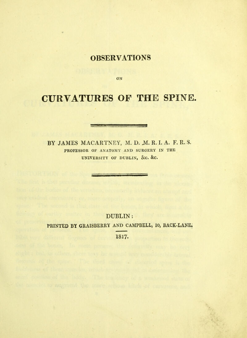 ON CURVATURES OF THE SPINE. BY JAMES MACARTNEY, M. D. JM. R. I. A. F. R. S. PROFESSOR OF ANATOMY AND SURGERY IN THE UNIVERSITY OF DUBLIN, &C. &C. DUBLIN: PRINTED BY GRAISBERRY AND CAMPBELL, 10, BACK-LANE. 1817.