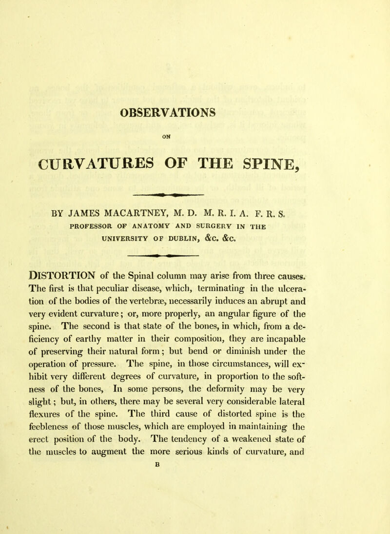 ON CURVATURES OF THE SPINE, BY JAMES MACARTNEY, M. D. M. R. I. A. F. R. S. PROFESSOR OF ANATOMY AND SURGERY IN THE UNIVERSITY OF DUBLIN, &C. &C, Distortion of the Spinal column may arise from three causes. The first is that pecuhar disease, which, terminating in the ulcera- tion of the bodies of the vertebrae, necessarily induces an abrupt and very evident curvature; or, more properly, an angular figure of the spine. The second is that state of the bones, in which, from a de- ficiency of earthy matter in their composition, they are incapable of preserving their natural form; but bend or diminish under the operation of pressure. The spine, in those circumstances, will ex- hibit very different degrees of curvature, in proportion to the soft- ness of the bones, In some persons, the deformity may be very slight; but, in others, there may be several very considerable lateral flexures of the spine. The third cause of distorted spine is the feebleness of those muscles, which are employed in maintaining the erect position of the body. The tendency of a weakened state of the muscles to augment the more serious kinds of curvature, and B