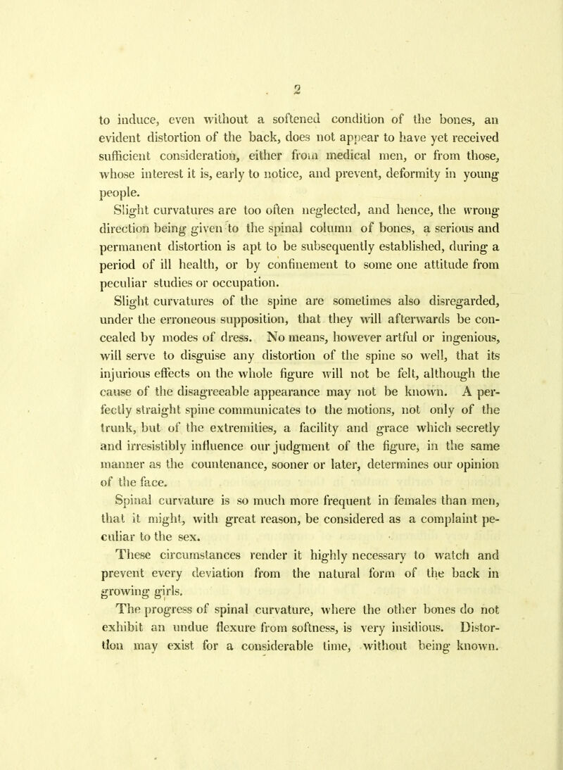 to induce, even without a softened condition of the bones, an evident distortion of the back, does not appear to have yet received sufficient consideration, either from medical men, or from those, whose interest it is, early to notice, and prevent, deformity in young people. Slight curvatures are too often neglected, and hence, the wrong direction being given to the spinal column of bones, a serious and permanent distortion is apt to be subsequently established, during a period of ill health, or by confinement to some one attitude from peculiar studies or occupation. Slight curvatures of the spine are sometimes also disregarded, under the erroneous supposition, that they will afterwards be con- cealed by modes of dress. No means, however artful or ingenious, will serve to disguise any distortion of the spine so well, that its injurious effects on the whole figure Avill not be felt, although the cause of the disagreeable appearance may not be known. A per- fectly straight spine communicates to the motions, not only of the trunk, but of the extremities, a facility and grace which secretly and irresistibly influence our judgment of the figure, in the same manner as the countenance, sooner or later^, determines our opinion of the face. Spinal curvature is so much more frequent in females than men, that it might, with great reason, be considered as a complaint pe- culiar to the sex. These circumstances render it highly necessary to watch and prevent every deviation from the natural form of the back in growing girls. The progress of spinal curvature, where the other bones do not exhibit an undue flexure from softness, is very insidious. Distor- tion may exist for a considerable time, without being known.