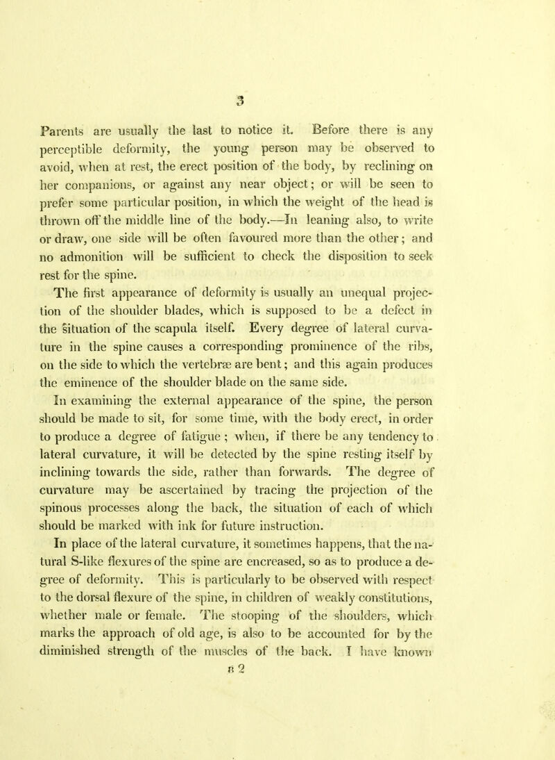 Parents are usually the last to notice it. Before there is any perceptible deformity, the young person may be observed to avoid, when at rest, the erect position of the body, by reclining on her companions, or against any near object; or will be seen to prefer some particular position, in which the weight of the head is thrown off the middle line of the body.—In leaning also, to write or draw, one side will be often favoured more than the other; and no admonition will be sufficient to check the disposition to seek rest for the spine. The first appearance of deformity is usually an unequal projec- tion of the shoulder blades, which is supposed to be a defect in the Situation of the scapula itself. Every degree of lateral curva- ture in the spine causes a corresponding prominence of the ribs, on the side to Avhich the vertebrae are bent; and this again produces the eminence of the shoulder blade on the same side. In examining the external appearance of the spine, the person should be made to sit, for some time, with the body erect, in order to produce a degree of fatigue ; when, if there be any tendency to lateral curvature, it will be detected by the spine resting itself by inclining towards the side, rather than forwards. The degree of curvature may be ascertained by tracing the projection of the spinous processes along tlie back, the situation of each of which should be marked with ink for future instruction. In place of the lateral curvature, it sometimes happens, that the na- tural S-like flexures of tlie spine are encreased, so as to produce a de- gree of deformity. This is particularly to be observed with respect to the dorsal flexure of the spine, in children of weakly constitutions, whether male or female. The stooping of the shoulders, which marks the approach of old age, is also to be accounted for by the diminished strength of the muscles of the back. I have known B 2