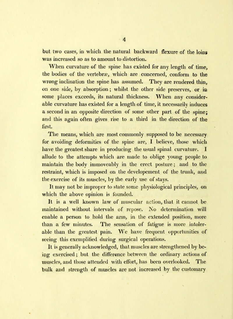 but two cases, in which the natural backward flexure of the loins was increased so as to amount to distortion. When curvature of the spine has existed for any length of time, the bodies of the vertebrte, which are concerned, conform to the wrong inclination the spine has assumed. They are rendered thin, on one side, by absorption; whilst the other side preserves, or in some places exceeds, its natural thickness. When any consider- able curvature has existed for a length of time, it necessarily induces a second in an opposite direction of some other part of the spine; and this again often gives rise to a third in the direction of the first. The means, which are most commonly supposed to be necessary for avoiding deformities of the spine are, I believe, those which have the greatest share in producing the usual spinal curvature. I allude to the attempts which are made to oblige young people to maintain the body immoveably in the erect posture; and to the restraint, which is imposed on the developement of the trunk, and the exercise of its muscles, by the early use of stays. It may not be improper to state some physiological principles, on which the above opinion is founded. It is a well known law of muscular action, that it cannot be maintained without intervals of repose. ISo determination will enable a person to hold the arm, in the extended position, more than a few minutes. The sensation of fatigue is more intoler- able than the greatest pain. We have frequent opportunities of seeing this exemplified during surgical operations. It is generally acknowledged, that muscles are strengthened by be- ing exercised; but the difference between the ordinary actions of muscles, and those attended with effort, has been overlooked. The bulk and strength of muscles are not increased by the customary