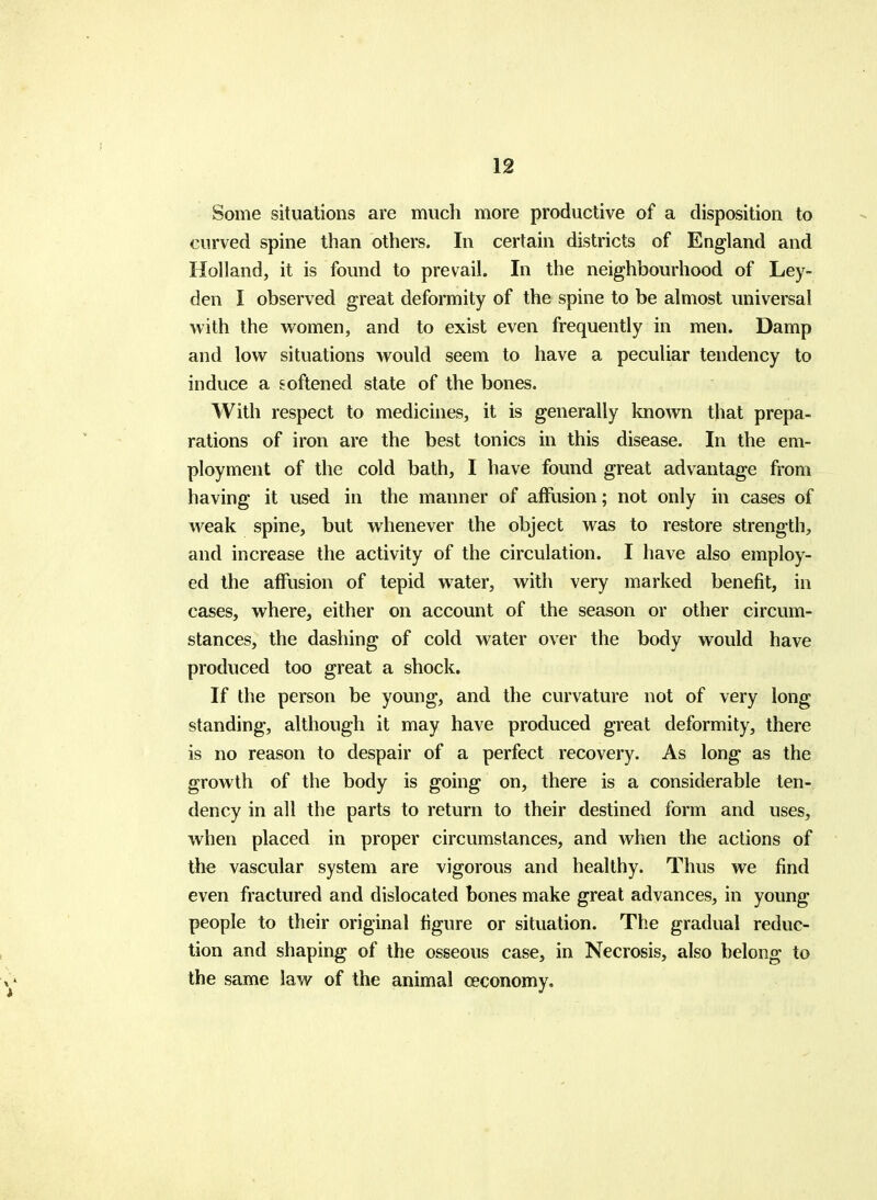 Some situations are mucli more productive of a disposition to curved spine than others. In certain districts of England and Holland, it is found to prevail. In the neighbourhood of Ley- den I observed great deformity of the spine to be almost universal with the vromen, and to exist even frequently in men. Damp and low situations would seem to have a peculiar tendency to induce a eoftened state of the bones. With respect to medicines, it is generally known that prepa- rations of iron are the best tonics in this disease. In the em- ployment of the cold bath, I have found great advantage from having it used in the manner of affusion; not only in cases of weak spine, but whenever the object was to restore strength, and increase the activity of the circulation. I have also employ- ed the affusion of tepid water, with very marked benefit, in cases, where, either on account of the season or other circum- stances, the dashing of cold water over the body would have produced too great a shock. If the person be young, and the curvature not of very long standing, although it may have produced great deformity, there is no reason to despair of a perfect recovery. As long as the growth of the body is going on, there is a considerable ten- dency in all the parts to return to their destined form and uses, when placed in proper circumstances, and when the actions of the vascular system are vigorous and healthy. Thus we find even fractured and dislocated bones make great advances, in young people to their original figure or situation. The gradual reduc- tion and shaping of the osseous case, in Necrosis, also belong to the same law of the animal ceconomy.