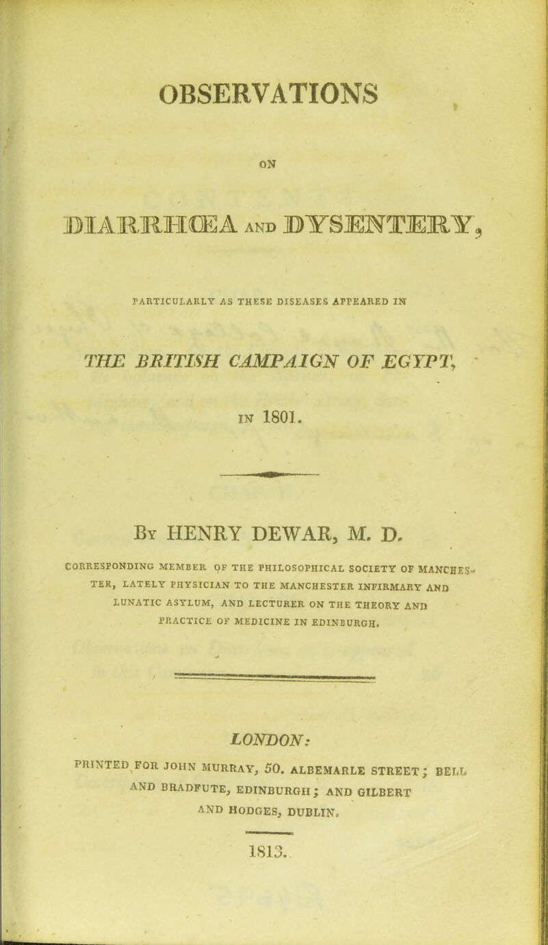 ON DIARRHOEA and DYSENTERY, PARTICUI.ARLY AS THESE DISEASES APPEARED IN THE BRITISH CAMPAIGN OF EGYPT\ in 1801. By HENRY DEWAR, M. D, CORRESPONDING MEMBER OF THE PHILOSOPHICAL SOCIETY OF MANCHES- TER, LATELY PHYSICIAN TO THE MANCHESTER INFIRMARY AND LUNATIC ASYLUM, AND LECTURER ON THE THEORY AND PRACTICE OF MEDICINE IN EDINBURGH. / LONDON: PRINTED FOR JOHN MURRAY, 50. ALBEMARLE STREET; BELL AND BRADFUTE, EDINBURGH ; AND GILBERT AND HODGES, DUBLIN. 1813.