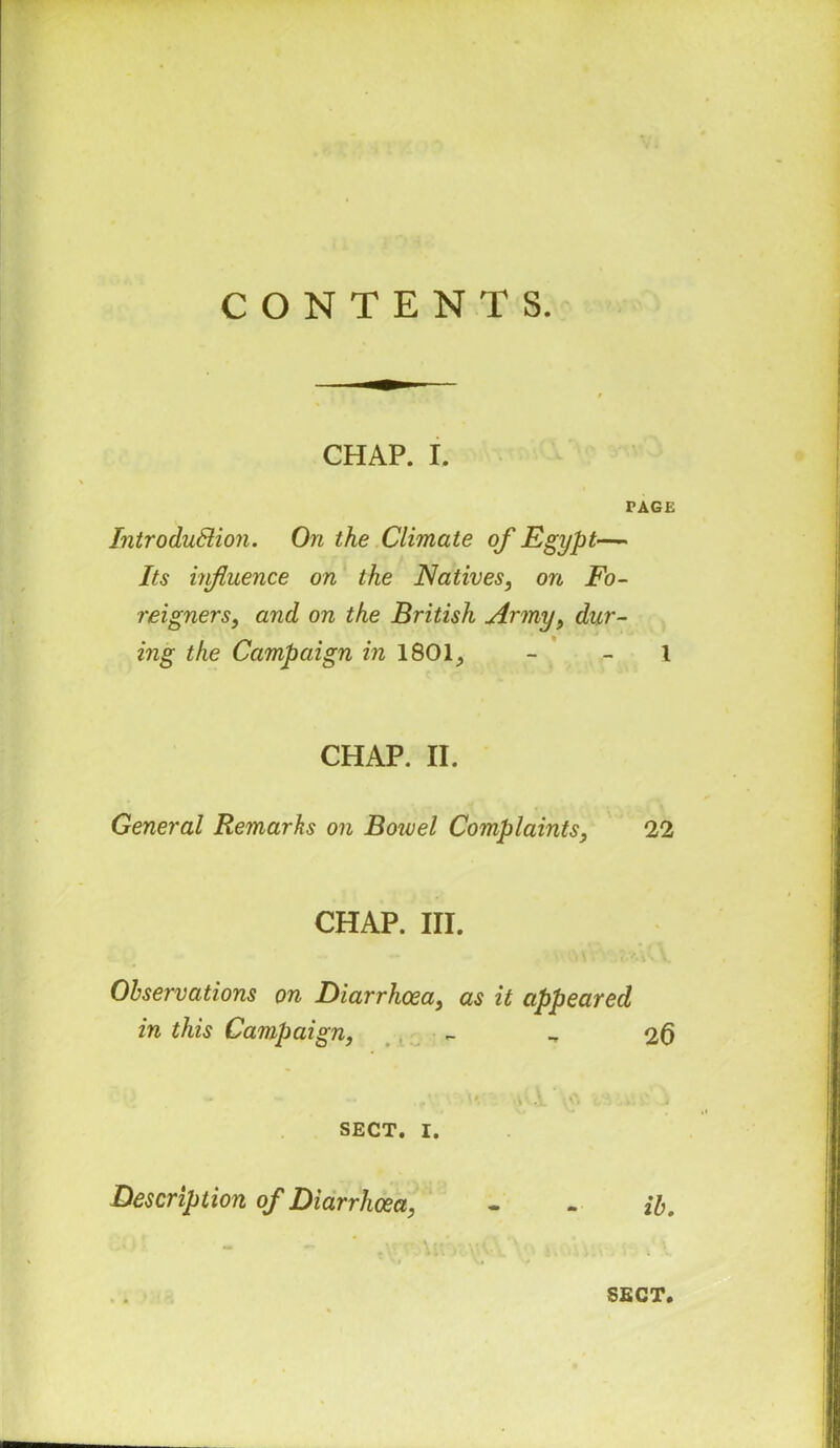 CONTENTS. CHAP. I. PAGE Introduction. On the Climate of Egypt— Its influence on the Natives, on Fo- reigners, arid on the British Army, dur- ing the Campaign in 1801., - - l CHAP. II. General Remarks on Bowel Complaints, 22 CHAP. III. Observations on Diarrhoea, as it appeared in this Campaign, 26 i ' .jL SECT. I. Description of Diarrhoea, - - ib. “ -  \V\ ■ VCY ' j-.-'ii i.\‘. ■; i x.