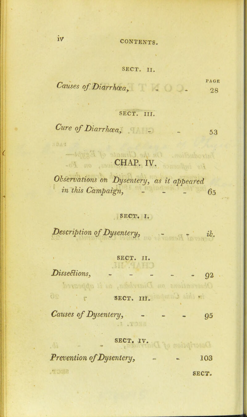 CONTENTS. SECT. ir. Causes of Diarrhoea, % i SECT. III. Cure of Diarrhoea, -V CHAP. IV. Observations on Dysentery, as in this Campaign, SECT. i. Description of Dysentery, • SECT. II. DisseSiions, r SECT. III. ' I Causes of Dysentery, r • 1 SECT. IV. , . * “ ** ( *' \ k ‘ Prevention of Dysentery, PAGE 28 53 it appeared 65 ib. - 92 95 103